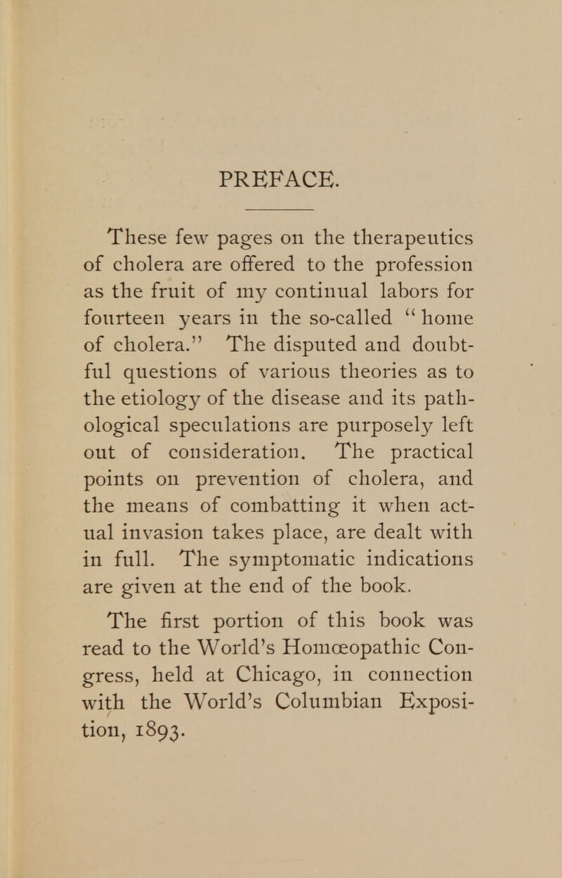 These few pages on the therapeutics of cholera are offered to the profession as the fruit of my continual labors for fourteen years in the so-called  home of cholera. The disputed and doubt- ful questions of various theories as to the etiology of the disease and its path- ological speculations are purposely left out of consideration. The practical points on prevention of cholera, and the means of combatting it when act- ual invasion takes place, are dealt with in full. The symptomatic indications are given at the end of the book. The first portion of this book was read to the World's Homoeopathic Con- gress, held at Chicago, in connection with the World's Columbian Exposi- tion, 1893.