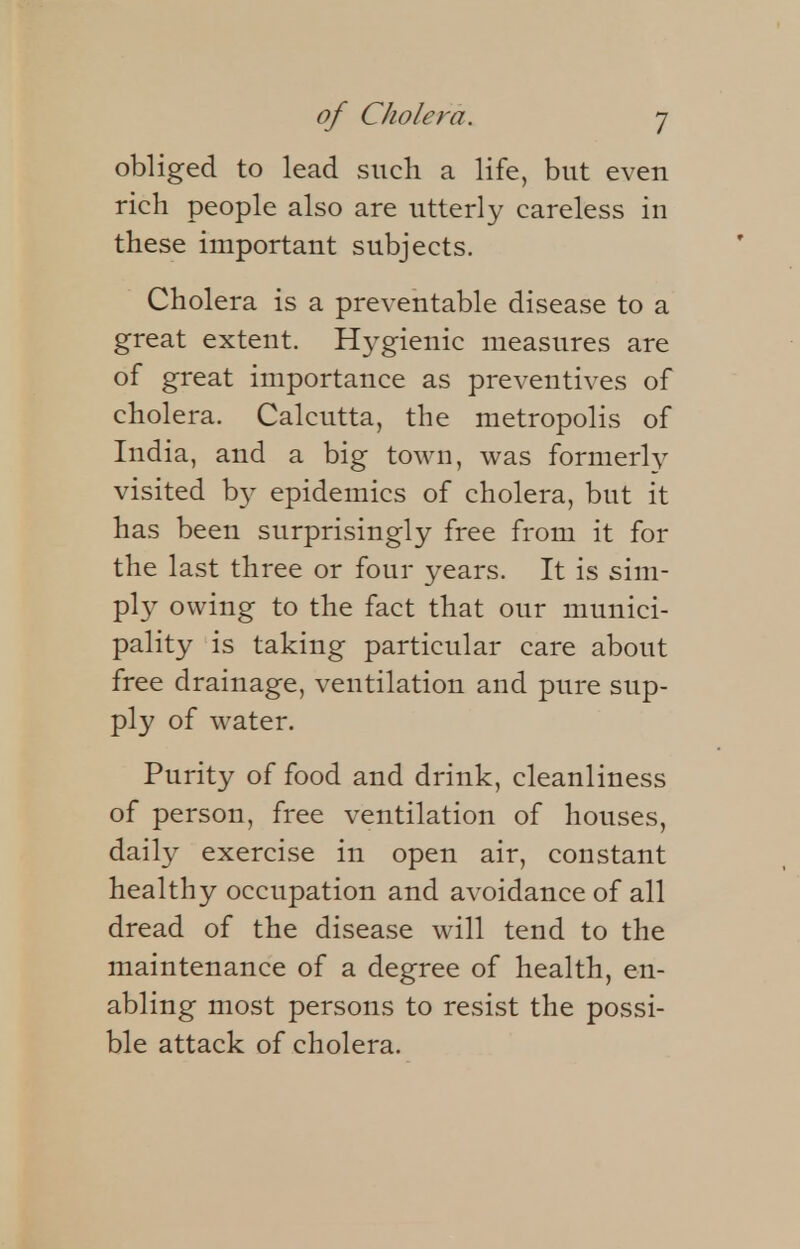 obliged to lead such a life, but even rich people also are utterly careless in these important subjects. Cholera is a preventable disease to a great extent. Hygienic measures are of great importance as preventives of cholera. Calcutta, the metropolis of India, and a big town, was formerly visited by epidemics of cholera, but it has been surprisingly free from it for the last three or four years. It is sim- ply owing to the fact that our munici- pality is taking particular care about free drainage, ventilation and pure sup- ply of water. Purity of food and drink, cleanliness of person, free ventilation of houses, daily exercise in open air, constant healthy occupation and avoidance of all dread of the disease will tend to the maintenance of a degree of health, en- abling most persons to resist the possi- ble attack of cholera.