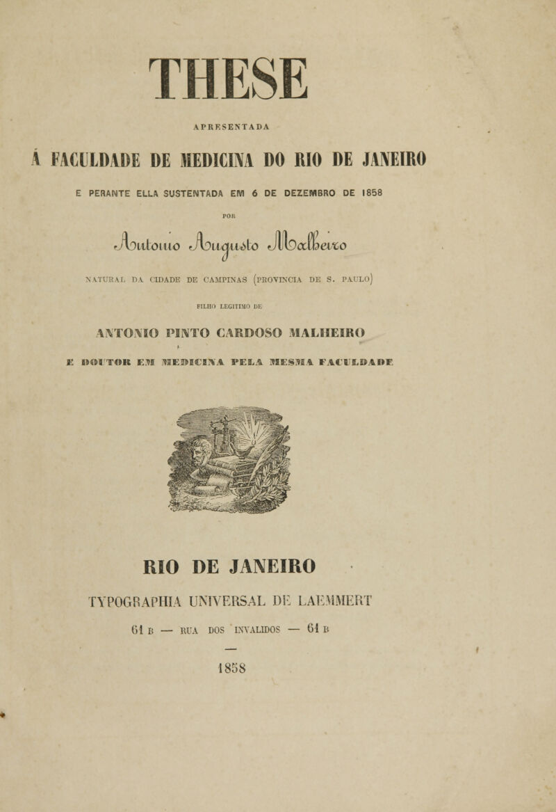 APRESENTADA A FACULDADE DE MEDICIM DO RIO DE JANEIRO E PERANTE ELLA SUSTENTADA EM 6 DE DEZEMBRO DE 1858 JvXtloiuo Jotuittóto JUlDcttbei*;o NATURAL DA CIDADE DE CAMPINAS (PROVÍNCIA DE S. PAULO) FILHO LEGITIMO DE ANTÓNIO PINTO CARDOSO MALHEIRO K IMIITOR EM MEDICINA PELA MESMA FACVLDADF RIO DE JANEIRO TYPOGRAPHIA UNIVERSAL DE LAEMMERT 61 B — RUA DOS INVÁLIDOS — 61 B 1858