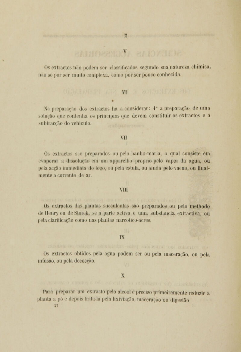 Os extractos não podem sei classificados segundo sua natureza chimica, não só por sor muito complexa, como por ser pouco conhecida. VI Na preparação dos extractos ha a considerar: 4° a preparação de uma solução que contenha os princípios que devem constituir os extractos e a subtracção do vehiculo. VII Os extractos são preparados ou pelo banho-maria, o qual consiste em evaporai a dissolução eni um apparelho próprio pelo vapor da agua. ou pela acção immediala do fogo, ou pela estufa, ou ainda pelo vácuo, ou final- mente a corrente de ar. VIII Os extractos das plantas succuleutas são preparados ou pelo methodo de Henry ou deStorck, se a parle activa é uma substancia extractiva, ou pela clarificação como nas plantas narcotico-acres. IX Os extractos obtidos pela agua podem ser ou pela maceração, ou pela infusão, ou pela decocção. X Para preparar um eTctractú pelo álcool é preciso primeiramente reduzir a planta a pó e depois trata-la pela lixiviação, maceração ou digestão. 27