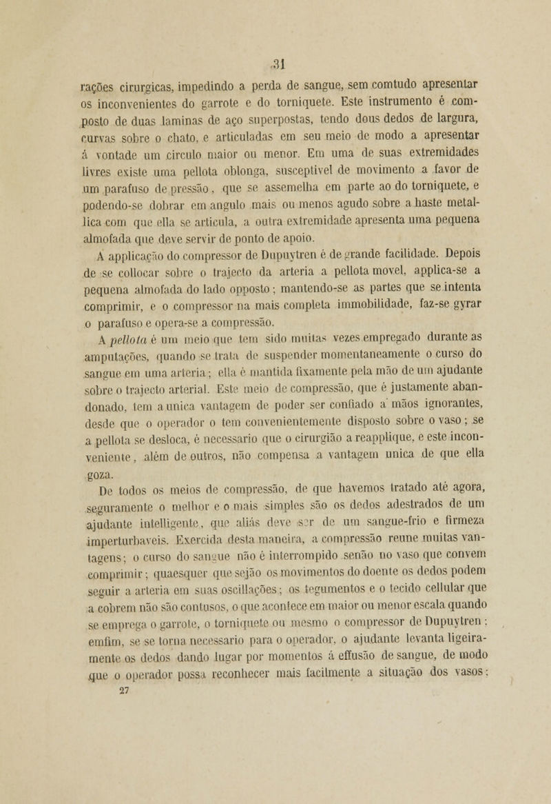 rações cirúrgicas, impedindo a perda de sangue, sem comtudo apresentar os inconvenientes do garrote e do torniquete. Este instrumento é com- posto de duas laminas de aço superpostas, tendo dous dedos de largura, curvas sobre o chato, e articuladas em seu meio de modo a apresentar á vontade um circulo maior ou menor. Em uma de suas extremidades livres existe uma pellota oblonga, susceptível de movimento a favor de um parafuso de pressão, que se assemelha em parte ao do torniquete, e podendo-se dobrar em angulo mais ou menos agudo sobre a baste metal- lica com que ella se articula, a outra extremidade apresenta uma pequena almofada que deve servir de ponto de apoio. A applicação do compressor de Dupuytren é de graude facilidade. Depois de se collocar sobre o trajecto da artéria a pellota movei, applica-se a pequena almofada do lado opposto; mantendo-se as partes que se intenta comprimir, e o compressor na mais completa immobilidade, faz-se gyrar .o parafuso e opera-se a compressão. A pellota é um meio que tem sido muitas vezes empregado durante as amputações, quando se traia de suspender momentaneamente o curso do sangue em uma artéria; ella è mantida fixamente pela mão de um ajudante sobre o trajecto arterial. Este meio de compressão, que é justamente aban- donado, tem a única vantagem de poder ser confiado a' mãos ignorantes, desde que o operador o tem convenientemente disposto sobre o vaso; se a pellota se desloca, é necessário que o cirurgião a reapplique, e este incon- veniente , além de outros, não compensa a vantagem única de que ella goza. De todos os meios de compressão, de que havemos tratado até agora, seguramente o melhor e o mais simples são os dedos adestrados de um ajudante intelligente, que aliás deve s:r de um sangue-frio e firmeza imperturbáveis. Exercida desta maneira, a compressão reúne muitas van- tagens; o curso do sangue não é interrompido senão no vaso que convém comprimir; quaesquer que sejão os movimentos do doente os dedos podem seguir a artéria em suas oscillações; os tegumentos e o tecido cellular que a cobrem não são contusos, o que acontece em maior ou menor escala quando se emprega o garrote, o torniquete ou mesmo o compressor de Dupuytren ; emíim, se se torna necessário para o operador, o ajudante levanta ligeira- mente os dedos dando lugar por momentos cá eftusão de sangue, de modo .que o operador possa reconhecer mais facilmente a situação dos vasos; 27