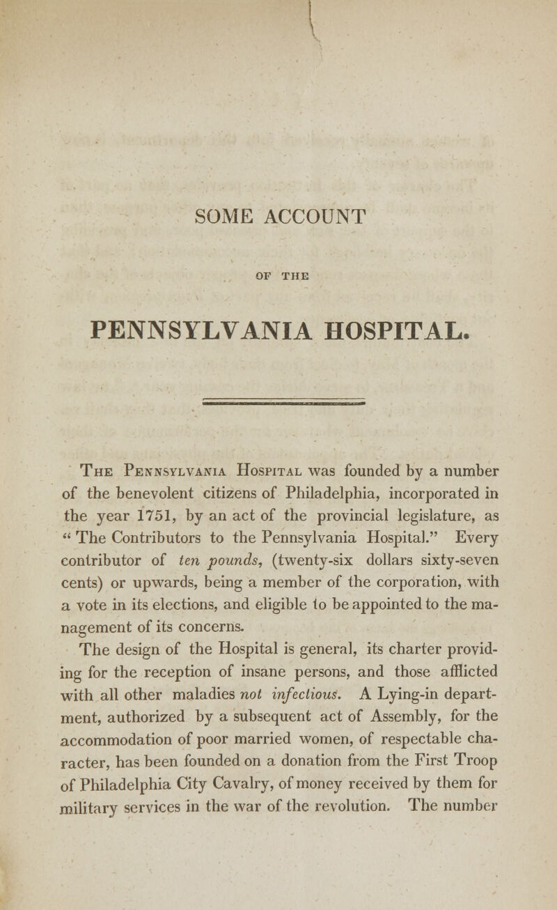 PENNSYLVANIA HOSPITAL. The Pennsylvania Hospital was founded by a number of the benevolent citizens of Philadelphia, incorporated in the year 1751, by an act of the provincial legislature, as  The Contributors to the Pennsylvania Hospital. Every contributor of ten pounds, (twenty-six dollars sixty-seven cents) or upwards, being a member of the corporation, with a vote in its elections, and eligible to be appointed to the ma- nagement of its concerns. The design of the Hospital is general, its charter provid- ing for the reception of insane persons, and those afflicted with all other maladies not infectious. A Lying-in depart- ment, authorized by a subsequent act of Assembly, for the accommodation of poor married women, of respectable cha- racter, has been founded on a donation from the First Troop of Philadelphia City Cavalry, of money received by them for military services in the war of the revolution. The number