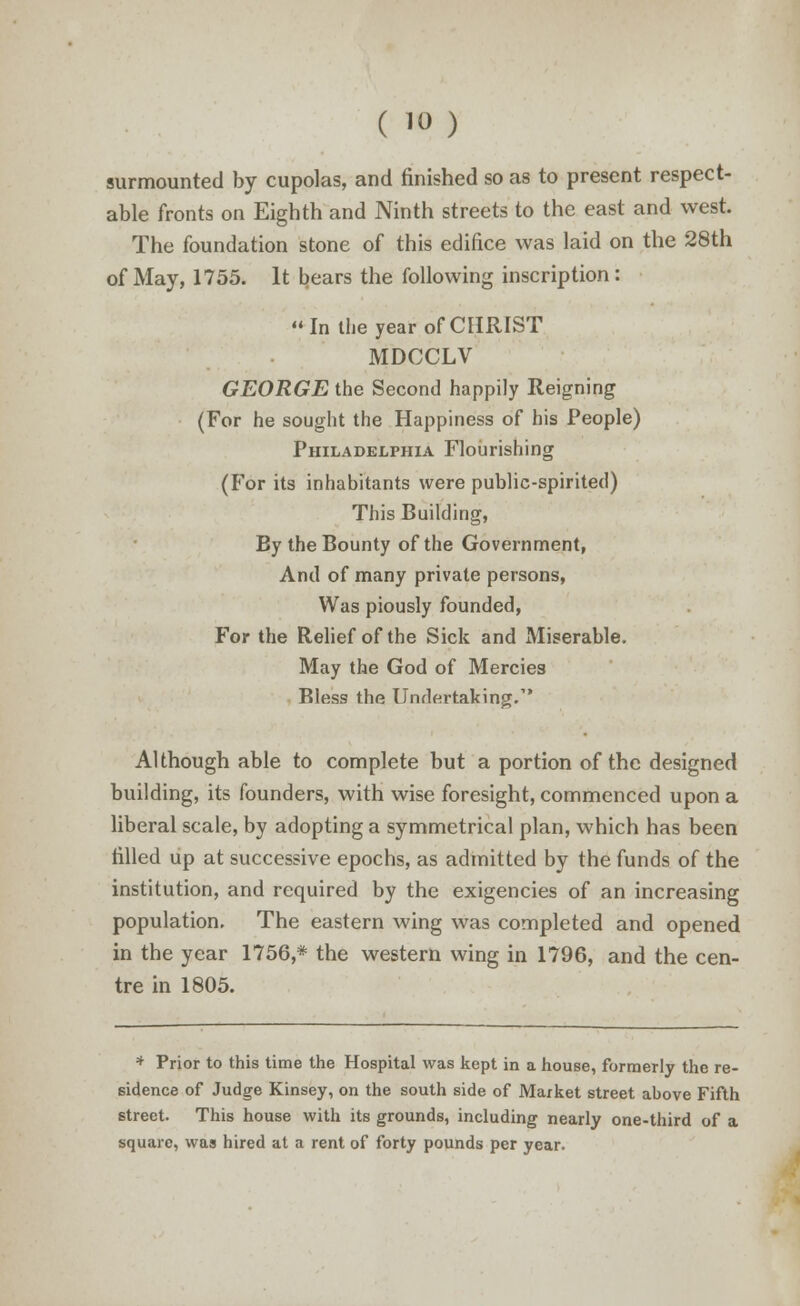 surmounted by cupolas, and finished so as to present respect- able fronts on Eighth and Ninth streets to the east and west. The foundation stone of this edifice was laid on the 28th of May, 1755. It bears the following inscription : In the year of CHRIST MDCCLV GEORGE the Second happily Reigning (For he sought the Happiness of his People) Philadelphia Flourishing (For its inhabitants were public-spirited) This Building, By the Bounty of the Government, And of many private persons, Was piously founded, For the Relief of the Sick and Miserable. May the God of Mercies Bless the Undertaking. Although able to complete but a portion of the designed building, its founders, with wise foresight, commenced upon a liberal scale, by adopting a symmetrical plan, which has been filled up at successive epochs, as admitted by the funds of the institution, and required by the exigencies of an increasing population. The eastern wing was completed and opened in the year 1756,* the western wing in 1796, and the cen- tre in 1805. * Prior to this time the Hospital was kept in a house, formerly the re- sidence of Judge Kinsey, on the south side of Market street above Fifth street. This house with its grounds, including nearly one-third of a square, was hired at a rent of forty pounds per year.