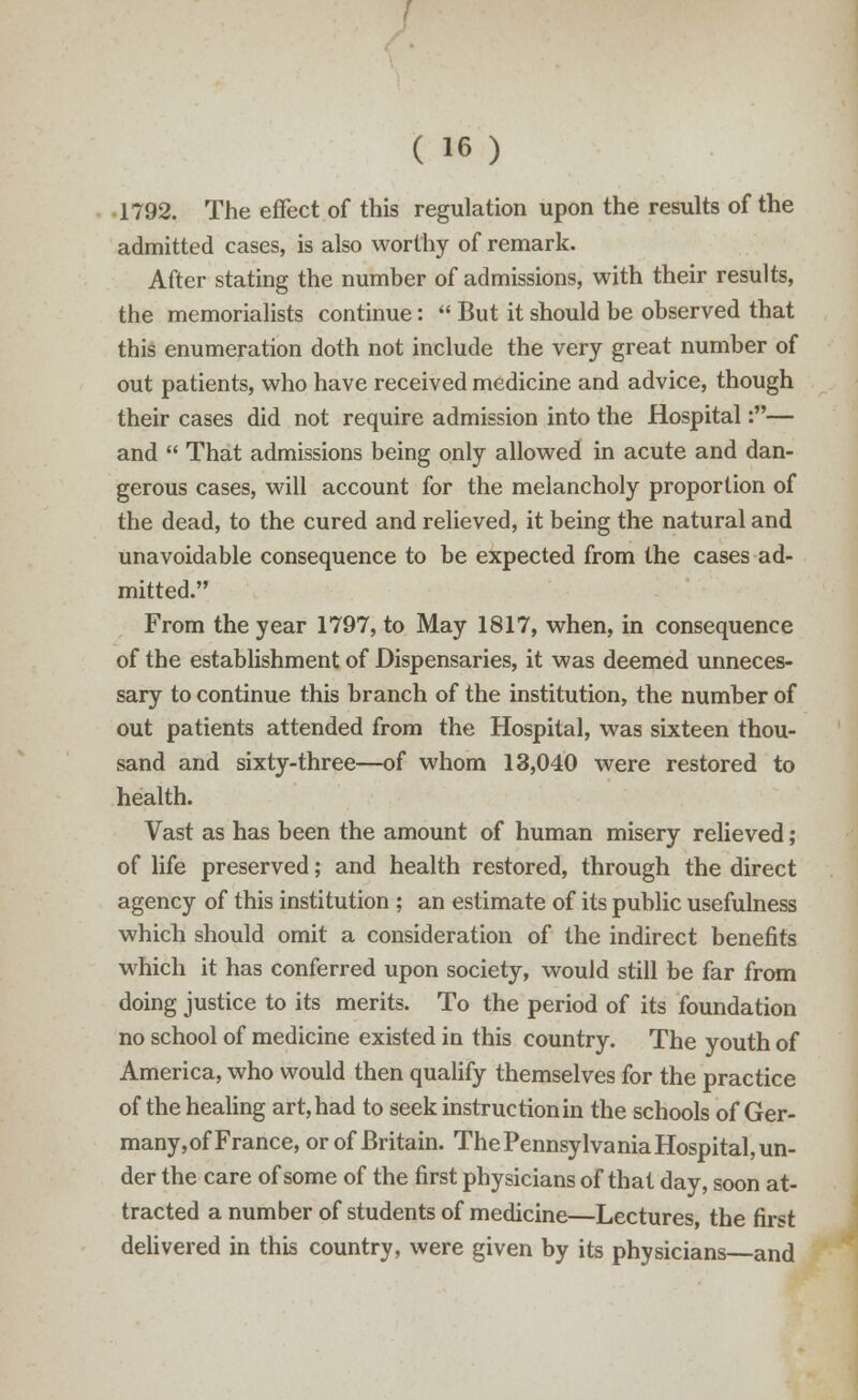 1792. The effect of this regulation upon the results of the admitted cases, is also worthy of remark. After stating the number of admissions, with their results, the memorialists continue:  But it should be observed that this enumeration doth not include the very great number of out patients, who have received medicine and advice, though their cases did not require admission into the Hospital:— and  That admissions being only allowed in acute and dan- gerous cases, will account for the melancholy proportion of the dead, to the cured and relieved, it being the natural and unavoidable consequence to be expected from the cases ad- mitted. From the year 1797, to May 1817, when, in consequence of the establishment of Dispensaries, it was deemed unneces- sary to continue this branch of the institution, the number of out patients attended from the Hospital, was sixteen thou- sand and sixty-three—of whom 13,040 were restored to health. Vast as has been the amount of human misery relieved; of life preserved; and health restored, through the direct agency of this institution ; an estimate of its public usefulness which should omit a consideration of the indirect benefits which it has conferred upon society, would still be far from doing justice to its merits. To the period of its foundation no school of medicine existed in this country. The youth of America, who would then qualify themselves for the practice of the healing art, had to seek instruction in the schools of Ger- many,of France, or of Britain. The Pennsylvania Hospital, un- der the care of some of the first physicians of that day, soon at- tracted a number of students of medicine—Lectures, the first delivered in this country, were given by its physicians—and