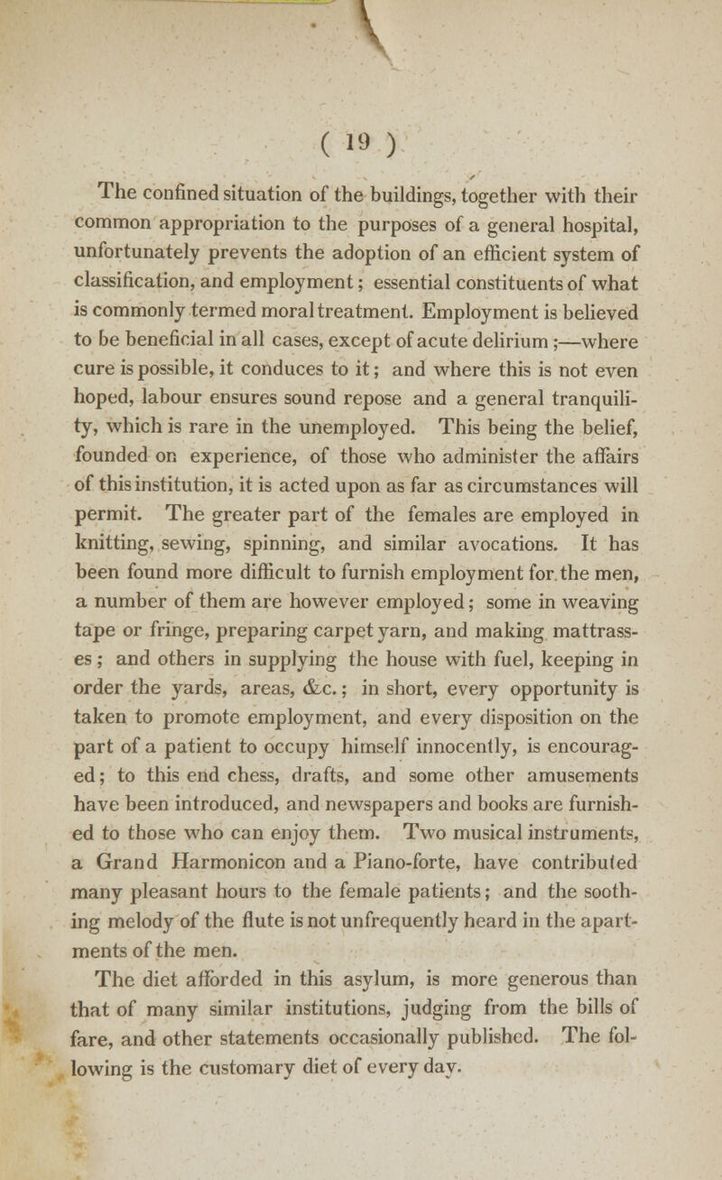 V (19) The confined situation of the buildings, together with their common appropriation to the purposes of a general hospital, unfortunately prevents the adoption of an efficient system of classification, and employment; essential constituents of what is commonly termed moral treatment. Employment is believed to be beneficial in all cases, except of acute delirium ;—where cure is possible, it conduces to it; and where this is not even hoped, labour ensures sound repose and a general tranquili- ty, which is rare in the unemployed. This being the belief, founded on experience, of those who administer the affairs of this institution, it is acted upon as far as circumstances will permit. The greater part of the females are employed in knitting, sewing, spinning, and similar avocations. It has been found more difficult to furnish employment for the men, a number of them are however employed; some in weaving tape or fringe, preparing carpet yarn, and making mattrass- es; and others in supplying the house with fuel, keeping in order the yards, areas, &c.; in short, every opportunity is taken to promote employment, and every disposition on the part of a patient to occupy himself innocently, is encourag- ed ; to this end chess, drafts, and some other amusements have been introduced, and newspapers and books are furnish- ed to those who can enjoy them. Two musical instruments, a Grand Harmonicon and a Piano-forte, have contributed many pleasant hours to the female patients; and the sooth- ing melody of the flute isnotunfrequently heard in the apart- ments of the men. The diet afforded in this asylum, is more generous than that of many similar institutions, judging from the bills of fare, and other statements occasionally published. The fol- lowing is the customary diet of every day.