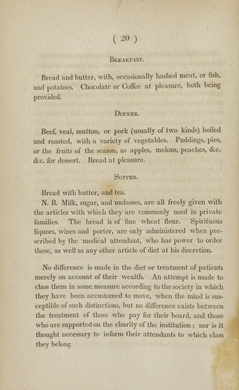 ( 2°) Breakfast. Bread and butter, with, occasionally hashed meat, or fish, and potatoes. Chocolate or Coffee at pleasure, both being provided. Dinner. Beef, veal, mutton, or pork (usually of two kinds) boiled and roasted, with a variety of vegetables. Puddings, pies, or the fruits of the season, as apples, melons, peaches, &c. &c. for dessert. Bread at pleasure. Supper. Bread with butter, and tea. N. B. Milk, sugar, and molasses, are all freely given with the articles with which they are commonly used in private families. The bread is of fine wheat flour. Spirituous liquors, wines and porter, are only administered when pre- scribed by the medical attendant, who has power to order these, as well as any other article of diet at his discretion. No difference is made in the diet or treatment of patients merely on account of their wealth. An attempt is made to class them in some measure according to the society in which they have been accustomed to move, when the mind is sus- ceptible of such distinctions, but no difference exists between the treatment of those who pay for their board, and those who are supported on the charity of the institution ; nor is it thought necessary to inform their attendants to which class they belong.