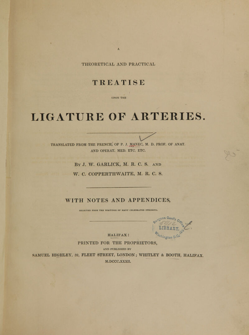 THEORETICAL AND PRACTICAL TREATISE UPON THE LIGATURE OF ARTERIES TRANSLATED FROM THE FRENCH, OF P. J. MANEC, M. D. PROF. OF ANAT. AND OPERAT. MED. ETC. ETC. By J. W. GARLICK, M. R. C. S. and W. C. COPPERTHWAITE, M. R. C. S. WITH NOTES AND APPENDICES, SELECTED FROM THE WRITINGS OF MANY CELEBRATED SURGEONS. ~AEY. °C - LI^BABY. £' HALIFAX I n Ov PRINTED FOR THE PROPRIETORS, AND PUBLISHED BY SAMUEL HIGHLEY, 32, FLEET STREET, LONDON; WHITLEY & BOOTH, HALIFAX. M.DCCCXXXII.