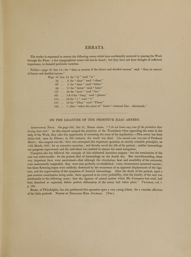 ERRATA. The reader is requested to correct the following errata which have accidentally occurred in passing the Work through the Press: a few typographical errors will also be found ; but they have not been thought of sufficient importance, to demand particular mention. Preface—page vii. line 15—for  than as earnest of the future and decided success read  than an earnest of future and decided success. Page 50 line 24 for in read is. 59 ... 8 for clear read clean. 66 ... 2 for  later  read latter. 99 ... 11 for  latter  read  later. 137 ... 20 for have  read has. l6l ... 3 & 6 for lung read pleura. 174 ... 29 for 5  read  6. 183 ... 18 for  Thus  read  There. 199 ... 5 after  takes the name of  insert  external iliac : afterwards. ON THE LIGATURE OF THE PRIMITIVE ILIAC ARTERY. Additional Note. On page 202, line 12, Manec states,  I do not know any case of the primitive iliac having been tied. As this remark escaped the attention of the Translators when appending the notes in the body of the Work, they take this opportunity of correcting the error of his implication. —This artery has been thrice tied: once by Gibson; in this instance, the result was fatal. 'J he second case was one of Professor Mott's : this surgeon was the first who attempted this important operation on strictly scientific principles, on 15th March, 1827, for an extensive aneurism ; and thereby saved the life of his patient; neither haemorrhage nor gangrene supervened, and the individual was enabled to resume his usual occupation. Crampton also has followed the example of this celebrated American surgeon : but the termination of the case was unfavourable: for the patient died of haemorrhage on the fourth day. But notwithstanding, these very important facts were ascertained—that although the circulation, heat and sensibility of the extremity were momentarily suspended, they were soon perfectly re-established : every circumstance promised success ; but these flattering hopes were suddenly destroyed by the occurrence of an apparent displacement of the liga- ture, and the supervention of the symptoms of internal haemorrhage. After the death of the patient, upon a post-mortem examination being made, there appeared to be every probability, that the fatality of the case was attributable to the following cause: that the ligature of animal matter which Mr. Crampton had used, had been dissolved or ruptured, before perfect obliteration of the artery had taken place. Velpeau, vol. i. p. 188. Bushe, of Philadelphia, has also performed this operation upon a very young infant, for a vascular affection of the labia pudendi. North of England Med. Journal. (Trs.)