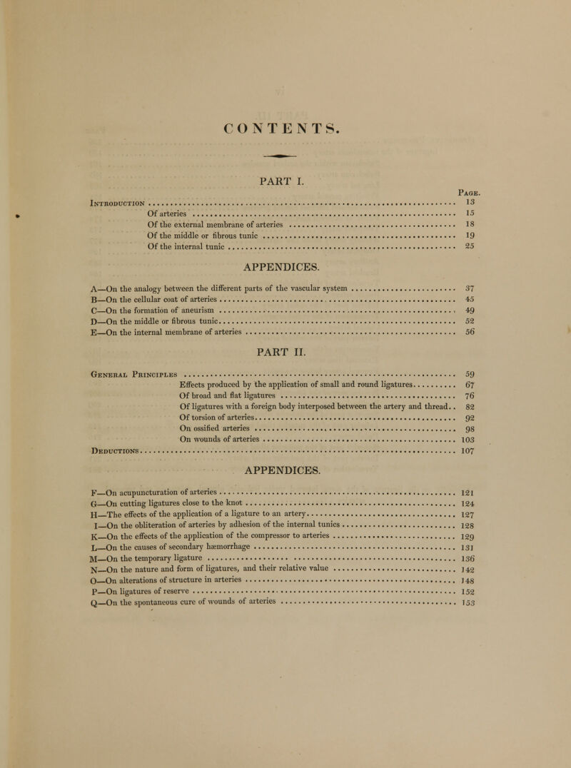 CONTENTS. PART I. Page. Introduction 13 Of arteries 15 Of the external membrane of arteries 18 Of the middle or fibrous tunic 19 Of the internal tunic 25 APPENDICES. A—On the analogy between the different parts of the vascular system 37 B—On the cellular coat of arteries 45 C—On the formation of aneurism , 49 D—On the middle or fibrous tunic 52 E—On the internal membrane of arteries 56 PART II. General Principles 59 Effects produced by the application of small and round ligatures 67 Of broad and flat ligatures 76 Of ligatures with a foreign body interposed between the artery and thread.. 82 Of torsion of arteries Q2 On ossified arteries 98 On wounds of arteries 103 Deductions 107 APPENDICES. F—On acupuncturation of arteries 121 G—On cutting ligatures close to the knot 124 H The effects of the application of a ligature to an artery 127 I On the obliteration of arteries by adhesion of the internal tunics 128 K On the effects of the application of the compressor to arteries 129 L—On the causes of secondary haemorrhage 131 M—On the temporary ligature 136 N On the nature and form of ligatures, and their relative value 142 O—On alterations of structure in arteries j 48 P—On ligatures of reserve 152 Q—On the spontaneous cure of wounds of arteries 153