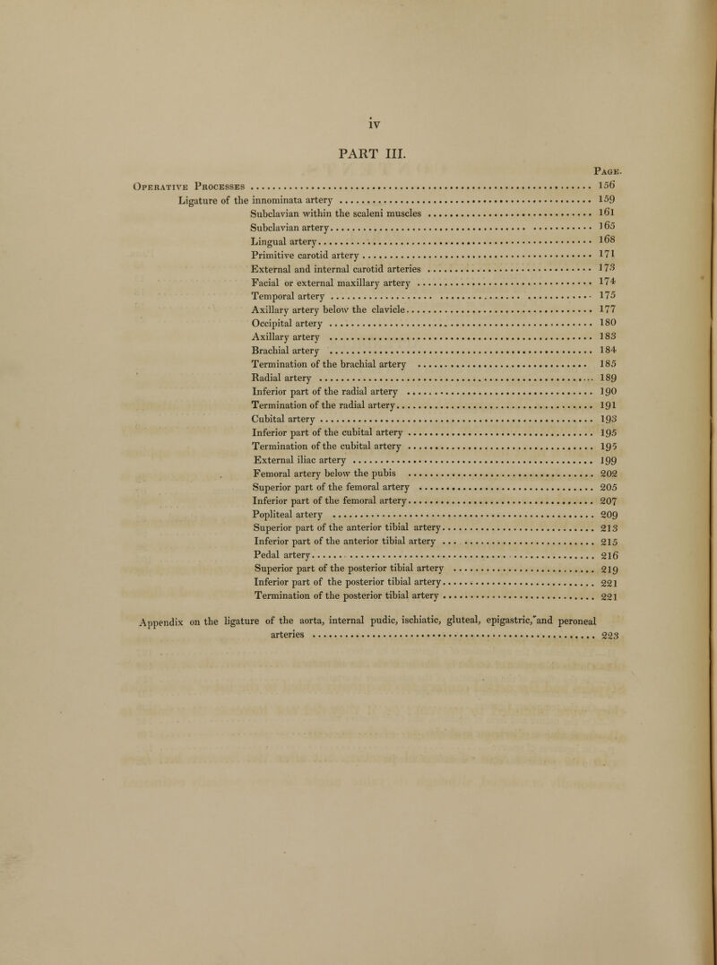 PART III. Page. Operative Processes 156 Ligature of the innominata artery 159 Subclavian within the scaleni muscles l6l Subclavian artery 165 Lingual artery . 168 Primitive carotid artery 171 External and internal carotid arteries 173 Facial or external maxillary artery . 174 Temporal artery 175 Axillary artery below the clavicle 177 Occipital artery > 180 Axillary artery 183 Brachial artery 184 Termination of the brachial artery 185 Radial artery 189 Inferior part of the radial artery 190 Termination of the radial artery 191 Cubital artery 193 Inferior part of the cubital artery 195 Termination of the cubital artery 195 External iliac artery 199 Femoral artery below the pubis 202 Superior part of the femoral artery 205 Inferior part of the femoral artery 207 Popliteal artery 209 Superior part of the anterior tibial artery 213 Inferior part of the anterior tibial artery 215 Pedal artery 216 Superior part of the posterior tibial artery 219 Inferior part of the posterior tibial artery 221 Termination of the posterior tibial artery 221 Appendix on the ligature of the aorta, internal pudic, ischiatic, gluteal, epigastric,'and peroneal arteries 223