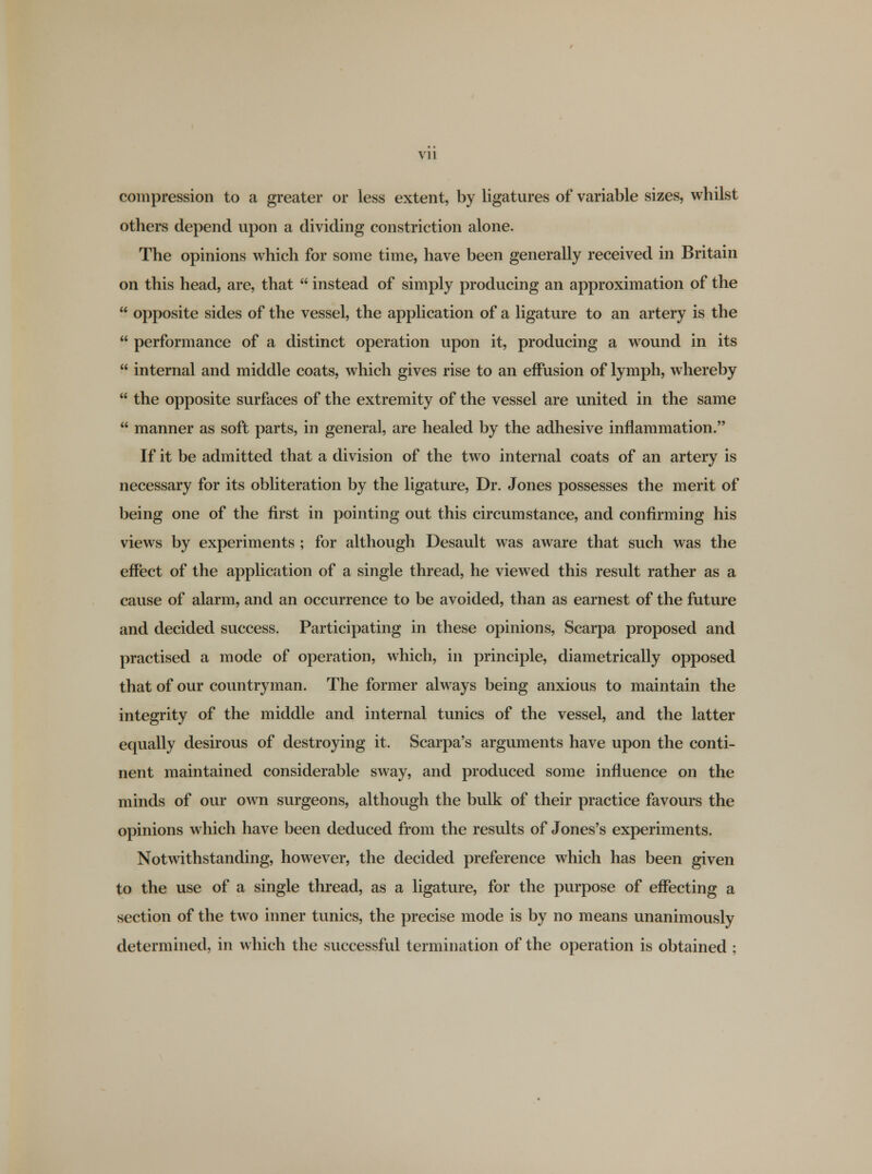 compression to a greater or less extent, by ligatures of variable sizes, whilst others depend upon a dividing constriction alone. The opinions which for some time, have been generally received in Britain on this head, are, that  instead of simply producing an approximation of the  opposite sides of the vessel, the application of a ligature to an artery is the  performance of a distinct operation upon it, producing a wound in its  internal and middle coats, which gives rise to an effusion of lymph, whereby  the opposite surfaces of the extremity of the vessel are united in the same  manner as soft parts, in general, are healed by the adhesive inflammation. If it be admitted that a division of the two internal coats of an artery is necessary for its obliteration by the ligature, Dr. Jones possesses the merit of being one of the first in pointing out this circumstance, and confirming his views by experiments ; for although Desault was aware that such was the effect of the application of a single thread, he viewed this result rather as a cause of alarm, and an occurrence to be avoided, than as earnest of the future and decided success. Participating in these opinions, Scarpa proposed and practised a mode of operation, which, in principle, diametrically opposed that of our countryman. The former always being anxious to maintain the integrity of the middle and internal tunics of the vessel, and the latter equally desirous of destroying it. Scarpa's arguments have upon the conti- nent maintained considerable sway, and produced some influence on the minds of our own surgeons, although the bulk of their practice favours the opinions which have been deduced from the results of Jones's experiments. Notwithstanding, however, the decided preference which has been given to the use of a single thread, as a ligature, for the purpose of effecting a section of the two inner tunics, the precise mode is by no means unanimously determined, in which the successful termination of the operation is obtained ;