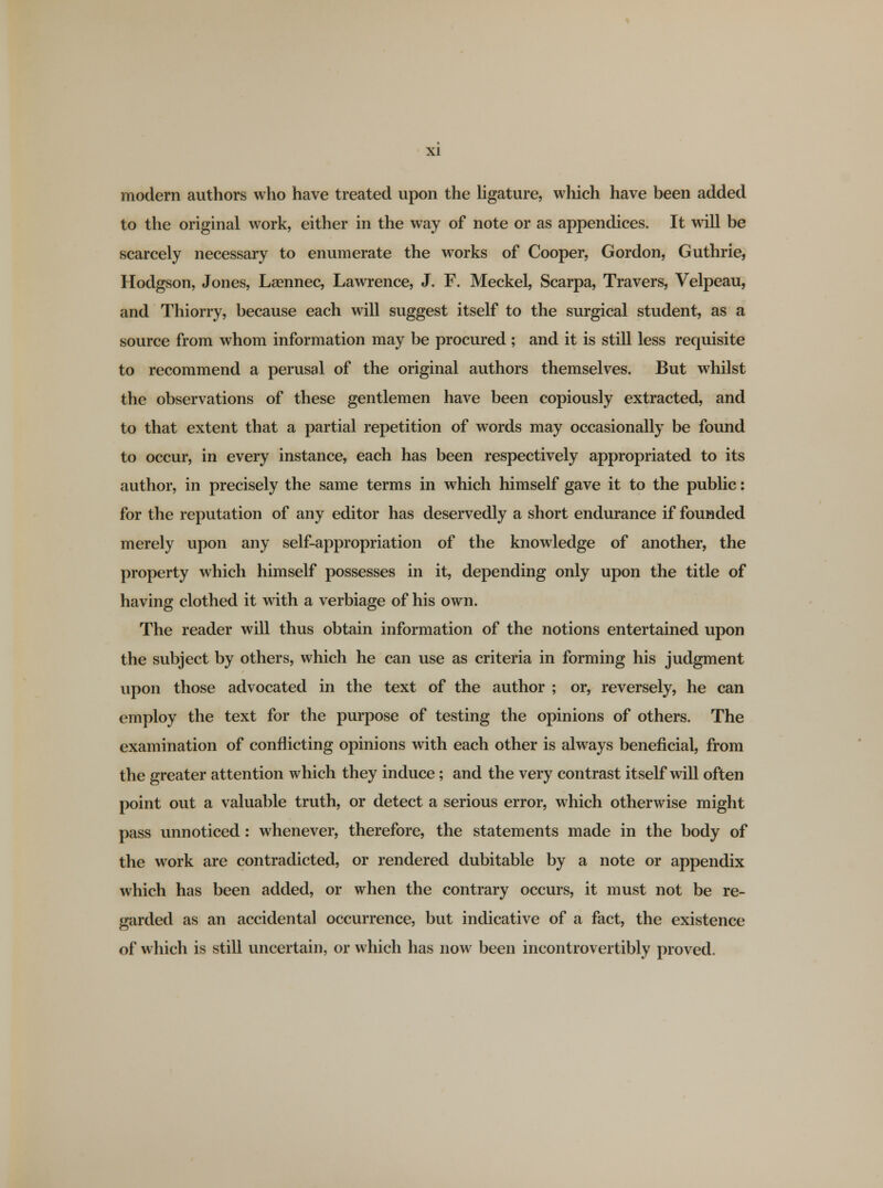 modern authors who have treated upon the ligature, which have been added to the original work, either in the way of note or as appendices. It will be scarcely necessary to enumerate the works of Cooper, Gordon, Guthrie, Hodgson, Jones, Laennec, Lawrence, J. F. Meckel, Scarpa, Travers, Velpeau, and Thiorry, because each will suggest itself to the surgical student, as a source from whom information may be procured ; and it is still less requisite to recommend a perusal of the original authors themselves. But whilst the observations of these gentlemen have been copiously extracted, and to that extent that a partial repetition of words may occasionally be found to occur, in every instance, each has been respectively appropriated to its author, in precisely the same terms in which himself gave it to the public: for the reputation of any editor has deservedly a short endurance if founded merely upon any self-appropriation of the knowledge of another, the property which himself possesses in it, depending only upon the title of having clothed it with a verbiage of his own. The reader will thus obtain information of the notions entertained upon the subject by others, which he can use as criteria in forming his judgment upon those advocated in the text of the author ; or, reversely, he can employ the text for the purpose of testing the opinions of others. The examination of conflicting opinions with each other is always beneficial, from the greater attention which they induce ; and the very contrast itself will often point out a valuable truth, or detect a serious error, which otherwise might pass unnoticed: whenever, therefore, the statements made in the body of the work are contradicted, or rendered dubitable by a note or appendix which has been added, or when the contrary occurs, it must not be re- garded as an accidental occurrence, but indicative of a fact, the existence of which is still uncertain, or which has now been incontrovertibly proved.