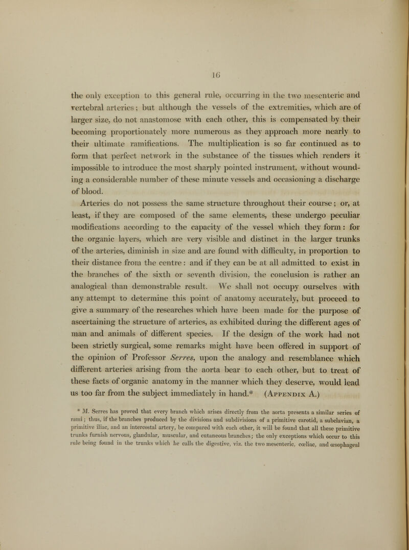 the only exception to this general rule, occurring in the two mesenteric and vertebral arteries; but although the vessels of the extremities, which are of larger size, do not anastomose with each other, this is compensated by their becoming proportionately more numerous as they approach more nearly to their ultimate ramifications. The multiplication is so far continued as to form that perfect network in the substance of the tissues which renders it impossible to introduce the most sharply pointed instrument, without wound- ing a considerable number of these minute vessels and occasioning a discharge of blood. Arteries do not possess the same structure throughout their course; or, at least, if they are composed of the same elements, these undergo peculiar modifications according to the capacity of the vessel which they form: for the organic layers, which are very visible and distinct in the larger trunks of the arteries, diminish in size and are found with difficulty, in proportion to their distance from the centre: and if they can be at all admitted to exist in the branches of the sixth or seventh division, the conclusion is rather an analogical than demonstrable result, We shall not occupy ourselves with any attempt to determine this point of anatomy accurately, but proceed to give a summary of the researches which have been made for the purpose of ascertaining the structure of arteries, as exhibited during the different ages of man and animals of different species. If the design of the work had not been strictly surgical, some remarks might have been offered in support of the opinion of Professor Serves, upon the analogy and resemblance which different arteries arising from the aorta bear to each other, but to treat of these facts of organic anatomy in the manner which they deserve, would lead us too far from the subject immediately in hand* (Appendix A.) * M. Serres has proved that every hranch which arises directly from the aorta presents a similar series of rami; thus, if the branches produced by the divisions and subdivisions of a primitive carotid, a subclavian, a primitive iliac, and an intercostal artery, be compared with each other, it will be found that all these primitive trunks furnish nervous, glandular, muscular, and cutaneous branches; the only exceptions which occur to this rule being found in the trunks which he calls the digestive, viz. the two mesenteric, cceliac, and oesophageal