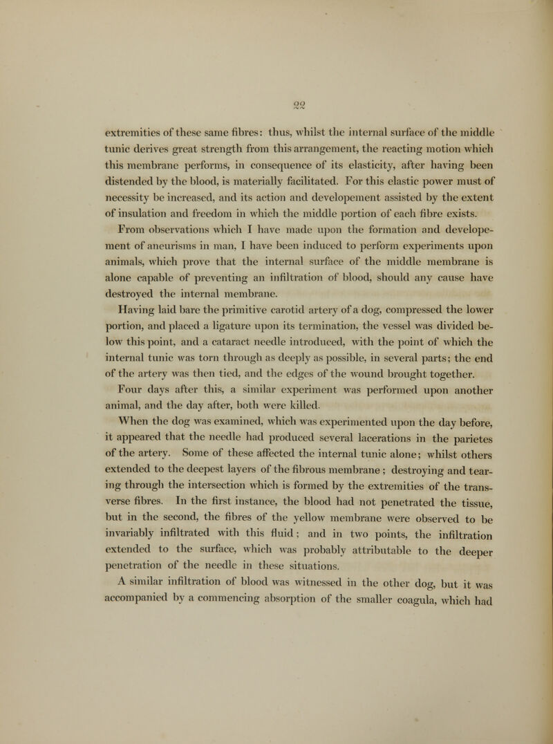 extremities of these same fibres: thus, whilst the internal surface of the middle tunic derives great strength from this arrangement, the reacting motion which this membrane performs, in consequence of its elasticity, after having been distended by the blood, is materially facilitated. For this elastic power must of necessity be increased, and its action and developement assisted by the extent of insulation and freedom in which the middle portion of each fibre exists. From observations which I have made upon the formation and develope- ment of aneurisms in man, I have been induced to perform experiments upon animals, which prove that the internal surface of the middle membrane is alone capable of preventing an infiltration of blood, should any cause have destroyed the internal membrane. Having laid bare the primitive carotid artery of a dog, compressed the lower portion, and placed a ligature upon its termination, the vessel was divided be- low this point, and a cataract needle introduced, with the point of which the internal tunic was torn through as deeply as possible, in several parts; the end of the artery was then tied, and the edges of the wound brought together. Four days after this, a similar experiment was performed upon another animal, and the day after, both were killed. When the dog was examined, which was experimented upon the day before, it appeared that the needle had produced several lacerations in the parietes of the artery. Some of these affected the internal tunic alone; whilst others extended to the deepest layers of the fibrous membrane ; destroying and tear- ing through the intersection which is formed by the extremities of the trans- verse fibres. In the first instance, the blood had not penetrated the tissue, but in the second, the fibres of the yellow membrane were observed to be invariably infiltrated with this fluid; and in two points, the infiltration extended to the surface, which was probably attributable to the deeper penetration of the needle in these situations. A similar infiltration of blood was witnessed in the other dog, but it was accompanied by a commencing absorption of the smaller coagula, which had