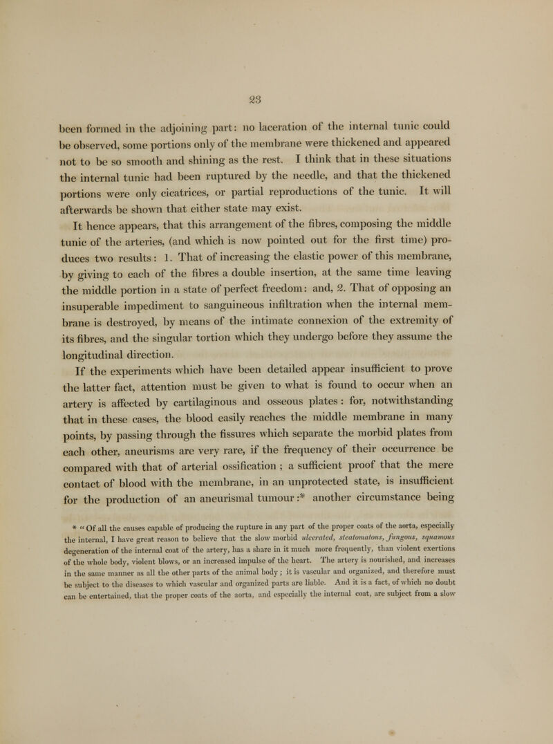 been formed in the adjoining part: no laceration of the internal tunic could be observed, some portions only of the membrane were thickened and appeared not to be so smooth and shining as the rest. I think that in these situations the internal tunic had been ruptured by the needle, and that the thickened portions were only cicatrices, or partial reproductions of the tunic. It will afterwards be shown that either state may exist. It hence appears, that this arrangement of the fibres, composing the middle tunic of the arteries, (and which is now pointed out for the first time) pro- duces two results : 1. That of increasing the elastic power of this membrane, by giving to each of the fibres a double insertion, at the same time leaving the middle portion in a state of perfect freedom: and, 2. That of opposing an insuperable impediment to sanguineous infiltration when the internal mem- brane is destroyed, by means of the intimate connexion of the extremity of its fibres, and the singular tortion which they undergo before they assume the longitudinal direction. If the experiments which have been detailed appear insufficient to prove the latter fact, attention must be given to what is found to occur when an artery is affected by cartilaginous and osseous plates : for, notwithstanding that in these cases, the blood easily reaches the middle membrane in many points, by passing through the fissures which separate the morbid plates from each other, aneurisms are very rare, if the frequency of their occurrence be compared with that of arterial ossification ; a sufficient proof that the mere contact of blood with the membrane, in an unprotected state, is insufficient for the production of an aneurismal tumour :# another circumstance being *  Of all the causes capable of producing the rupture in any part of the proper coats of the aorta, especially the internal, I have great reason to believe that the slow morbid ulcerated, sleatomatous, fungous, squamous defeneration of the internal coat of the artery, has a share in it much more frequently, than violent exertions of the whole body, violent blows, or an increased impulse of the heart. The artery is nourished, and increases in the same manner as all the other parts of the animal body; it is vascular and organized, and therefore must be subject to the diseases to which vascular and organized parts are liable. And it is a fact, of which no doubt can be entertained, that the proper coats of the aorta, and especially the internal coat, are subject from a slow