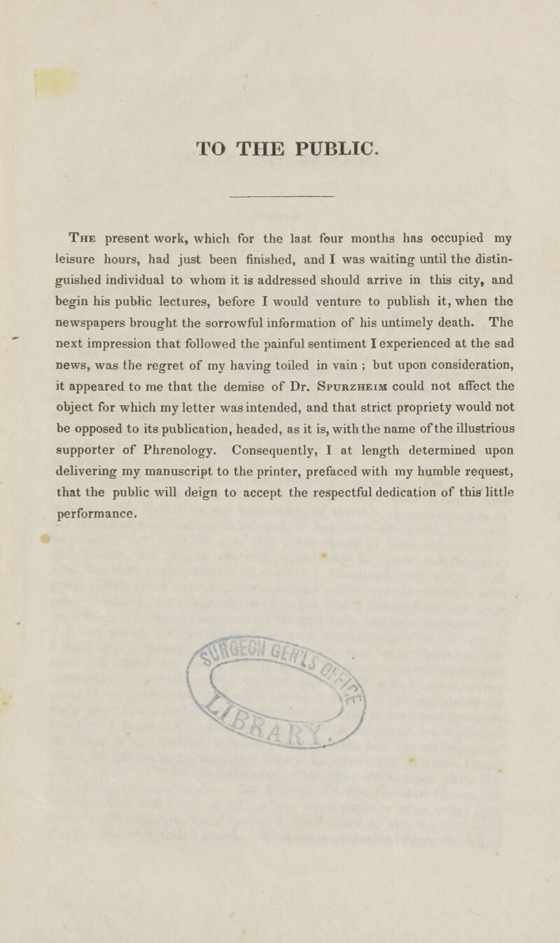 TO THE PUBLIC. The present work, which for the la3t four months has occupied my leisure hours, had just been finished, and I was waiting until the distin- guished individual to whom it is addressed should arrive in this city, and begin his public lectures, before I would venture to publish it, when the newspapers brought the sorrowful information of his untimely death. The next impression that followed the painful sentiment I experienced at the sad news, was the regret of my having toiled in vain ; but upon consideration, it appeared to me that the demise of Dr. Spurzheim could not affect the object for which my letter was intended, and that strict propriety would not be opposed to its publication, headed, as it is, with the name of the illustrious supporter of Phrenology. Consequently, I at length determined upon delivering my manuscript to the printer, prefaced with my humble request, that the public will deign to accept the respectful dedication of this little performance.