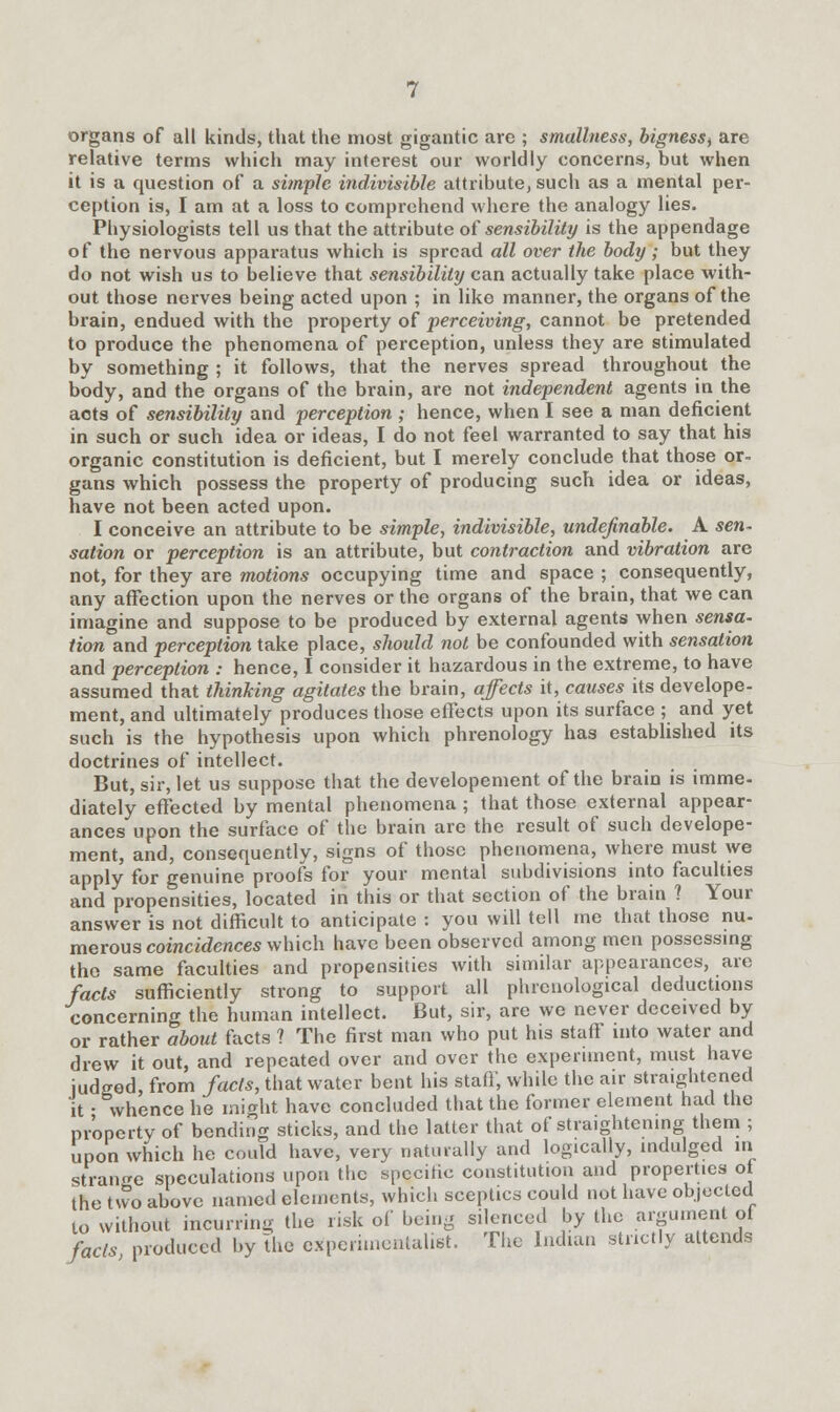 organs of all kinds, that the most gigantic are ; smallness, bigness^ are relative terms which may interest our worldly concerns, but when it is a question of a simple indivisible attribute, such as a mental per- ception is, I am at a loss to comprehend where the analogy lies. Physiologists tell us that the attribute of sensibility is the appendage of the nervous apparatus which is spread all over the body; but they do not wish us to believe that sensibility can actually take place with- out those nerves being acted upon ; in like manner, the organs of the brain, endued with the property of perceiving, cannot be pretended to produce the phenomena of perception, unless they are stimulated by something ; it follows, that the nerves spread throughout the body, and the organs of the brain, are not independent agents in the acts of sensibility and perception ; hence, when I see a man deficient in such or such idea or ideas, I do not feel warranted to say that his organic constitution is deficient, but I merely conclude that those or- gans which possess the property of producing such idea or ideas, have not been acted upon. I conceive an attribute to be simple, indivisible, undefinable. A sen- sation or perception is an attribute, but contraction and vibration are not, for they are motions occupying time and space ; consequently, any affection upon the nerves or the organs of the brain, that we can imagine and suppose to be produced by external agents when sensa- tion and perception take place, should not be confounded with sensation and perception : hence, I consider it hazardous in the extreme, to have assumed that thinking agitates the brain, affects it, causes its develope- ment, and ultimately produces those effects upon its surface ; and yet such is the hypothesis upon which phrenology has established its doctrines of intellect. But, sir, let us suppose that the developement of the brain is imme- diately effected by mental phenomena ; that those external appear- ances upon the surface of the brain are the result of such develope- ment, and, consequently, signs of those phenomena, where must we apply for genuine proofs for your mental subdivisions into faculties and propensities, located in this or that section of the brain ? Your answer is not difficult to anticipate : you will tell me that those nu- merous coincidences which have been observed among men possessing the same faculties and propensities with similar appearances, are fads sufficiently strong to support all phrenological deductions concerning the human intellect. But, sir, are we never deceived by or rather about facts ? The first man who put his staff into water and drew it out, and repeated over and over the experiment, must have iudaed, from facts, that water bent his staff, while the air straightened strange speculations upon ttic spccinc consiuuuuu a™ |^'^ * the tvvo above named elements, which sceptics could not have objected to without incurring the risk of being silenced by the argument of fads produced by the experimentalist. The Indian strictly attends