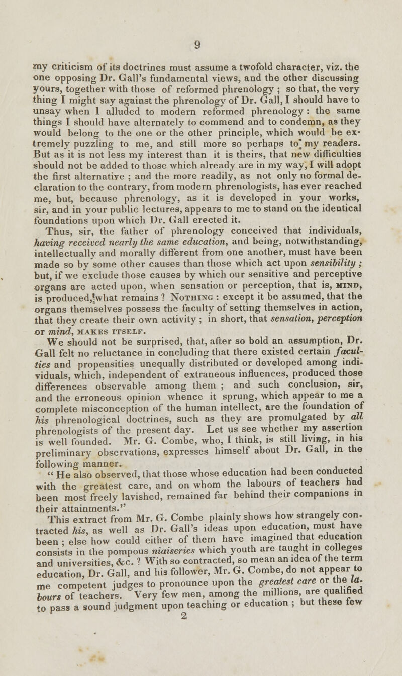 my criticism of its doctrines must assume a twofold character, viz. the one opposing Dr. Gall's fundamental views, and the other discussing yours, together with those of reformed phrenology ; so that, the very thing I might say against the phrenology of Dr. Gall, I should have to unsay when 1 alluded to modern reformed phrenology : the same things I should have alternately to commend and to condemn, as they would belong to the one or the other principle, which would be ex- tremely puzzling to me, and still more so perhaps to^ my readers. But as it is not less my interest than it is theirs, that new difficulties should not be added to those which already are in my way, I will adopt the first alternative ; and the more readily, as not only no formal de- claration to the contrary, from modern phrenologists, has ever reached me, but, because phrenology, as it is developed in your works, sir, and in your public lectures, appears to me to stand on the identical foundations upon which Dr. Gall erected it. Thus, sir, the father of phrenology conceived that individuals, having received nearly the same education, and being, notwithstanding, intellectually and morally different from one another, must have been made so by some other causes than those which act upon sensibility; but, if we exclude those causes by which our sensitive and perceptive organs are acted upon, when sensation or perception, that is, mind, is produced^what remains ? Nothing : except it be assumed, that the organs themselves possess the faculty of setting themselves in action, that they create their own activity ; in short, that sensation, perception or mind, makes itself. We should not be surprised, that, after so bold an assumption, Dr. Gall felt no reluctance in concluding that there existed certain facul- ties and propensities unequally distributed or developed among indi- viduals, which, independent of extraneous influences, produced those differences observable among them ; and such conclusion, sir, and the erroneous opinion whence it sprung, which appear to me a complete misconception of the human intellect, are the foundation of his phrenological doctrines, such as they are promulgated by all phrenologists of the present day. Let us see whether my assertion is well founded. Mr. G. Combe, who, I think, is still living, in his preliminary observations, expresses himself about Dr. Gall, in the following manner.  He also observed, that those whose education had been conducted with the greatest care, and on whom the labours of teachers had been most freely lavished, remained far behind their companions in their attainments. This extract from Mr. G. Combe plainly shows how strangely con- tracted his, as well as Dr. Gall's ideas upon education must have been ; else how could either of them have imagined that education consists in the pompous niaiseries which youth are taught in colleges and universities, &c. ? With so contracted, so mean an idea of the term education, Dr. Gall, and his follower, Mr, G. Combe, do not appear to me competent judges to pronounce upon the greatest care or the la. hours of teachers. Very few men, among the millions, are qualified to pass a sound judgment upon teaching or education ; but these tew