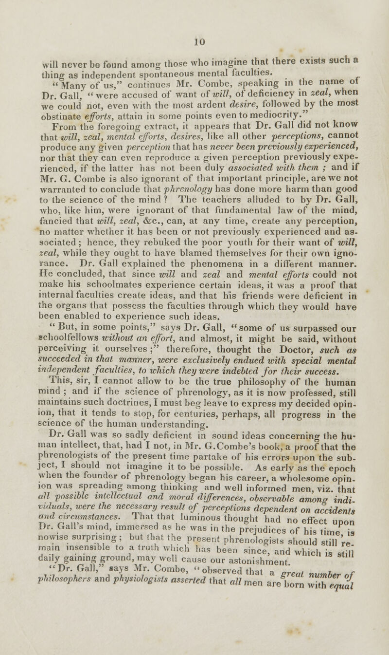 will never be found among those who imagine that there exists such a thing as independent spontaneous mental faculties. Many of us, continues Mr. Combe, speaking in the name of Dr. Gall, were accused of want of will, of deficiency in zeal, when we could' not, even with the most ardent desire, followed by the most obstinate efforts, attain in some points even to mediocrity. From the foregoing extract, it appears that Dr. Gall did not know that will, zeal, mental efforts, desires, like all other perceptions, cannot produce any given perception that has never been previously experienced, nor that they can even reproduce a given perception previously expe- rienced, if the latter has not been duly associated with them ; and if Mr. G. Combe is also ignorant of that important principle, are we not warranted to conclude that phrenology has done more harm than good to the science of the mind? The teachers alluded to by Dr. Gall, who, like him, were ignorant of that fundamental law of the mind, fancied that will, zeal, &c, can, at any time, create any perception, no matter whether it has been or not previously experienced and as- sociated ; hence, they rebuked the poor youth for their want of will, zeal, while they ought to have blamed themselves for their own igno- rance. Dr. Gall explained the phenomena in a different manner. He concluded, that since will and zeal and mental efforts could not make his schoolmates experience certain ideas, it was a proof that internal faculties create ideas, and that his friends were deficient in the organs that possess the faculties through which they would have been enabled to experience such ideas. But, in some points, says Dr. Gall, some of us surpassed our schoolfellows without an effort, and almost, it might be said, without perceiving it ourselves ; therefore, thought the Doctor, such as succeeded in that manner, were exclusively endued with special menial independent faculties, to which they were indebted for their success. This, sir, I cannot allow to be the true philosophy of the human mind ; and if the science of phrenology, as it is now professed, still maintains such doctrines, I must beg leave to express my decided opin- ion, that it tends to stop, for centuries, perhaps, all progress in the science of the human understanding. Dr. Gall was so sadly deficient in sound ideas concerning the hu- man intellect, that, had I not, in Mr. G.Combe's book, a proof that the phrenologists of the present time partake of his errors upon the sub- ject, I should not imagine it to be possible. As early as the epoch when the founder of phrenology began his career, a wholesome opin- ion was spreading among thinking and well informed men, viz. that all possible intellectual and moral differences, observable among indi- viduals, were the necessary result of perceptions dependent on accidents and circumstances. That that luminous thought had no effect upon Dr. Gall's mind, immersed as he was in the prejudices of his time is nowise surpnsmg; but that the present phrenologists should still 're mam insensible to a truth which has been since, and which is stdl daily gaining ground, may well cause our astonishment Dr. Gall, says Mr. Combe, observed that a great number of pMosophers and physiologtsts asserted that all men are born with equll