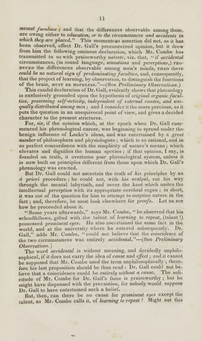 mental faculties ; and that the differences observable among them, are owing either to education, or to the circumstances and accidents in which they are placed. This momentous assertion did not, as it has been observed, affect Dr. Gall's preconceived opinion, but it drew from him the following ominous declaration, which Mr. Combe has transmitted to us with praiseworthy naivete, viz. that,  if accidental circumstances, (in sound language, sensations and perceptions,) pro- duced the differences observable among men's minds, then there could be no natural sign of predominating faculties, and, consequently, that the project of learning, by observation, to distinguish the functions of the brain, must be hopeless.—(See Preliminary Observations.) This candid declaration of Dr. Gall, evidently shows that phrenology is exclusively grounded upon the hypothesis of original organic facul- ties, possessing self-activity, independent of external causes, and une- qually distributed among men; and I consider it the more precious, as it puts the question in an unequivocal point of view, and gives a decided character to the present strictures. For, sir, if the opinion which, at the epoch when Dr. Gall com- menced his phrenological career, was beginning to spread under the benign influence of Locke's ideas, and was entertained by a great number of philosophers and physiologists ; which is so rational, and in so perfect concordance with the simplicity of nature's means; which elevates and dignifies the human species ; if that opinion, I say, is founded on truth, it overturns your phrenological system, unless it is now built on principles different from those upon which Dr. Gall's phrenology was erected. But Dr. Gall could not ascertain the truth of his principles by an a priori procedure ; he could not, with his scalpel, cut his way through the mental labyrinth, and sever the knot which unites the intellectual perception with its appropriate cerebral organ ; in short, it was out of the question for him to attempt to surprise nature in the fact; and, therefore, he must look elsewhere for proofs. Let us see how he proceeded about it. Some years afterwards, says Mr. Combe, he observed that his schoolfellows, gifted with the talent of learning to repeat, (talent!) possessed prominent eyes. He also ascertained the same fact in the world, and at the university where he entered subsequently. Dr. Gall, adds Mr. Combe,  could not believe that the coincidence of the two circumstances was entirely accidental.—(See Preliminary Observations.) The word accidental is without meaning, and decidedly unphilo- sophical, if it does not carry the idea of cause and effect; and it cannot be supposed that Mr. Combe used the term unphilosophically ; there- fore his last proposition should be thus read : Dr. Gall could not be- lieve that a coincidence could be entirely without a cause. The soli- citude of Mr. Combe for Dr. Gall's fame is praiseworthy ; but he might have dispensed with the precaution, for nobody would suppose Dr. Gall to have entertained such a belief. But, then, can there be no cause for prominent eyes except the talent, as Mr. Combe calls it, of learning to repeat ? Might not this