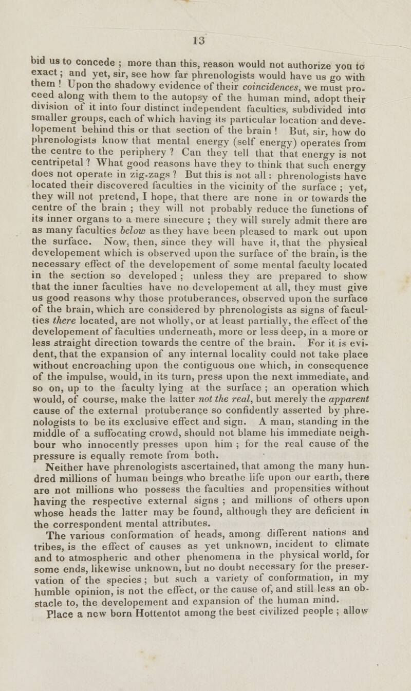 bid us to concede ; more than this, reason would not authorize you to exact; and yet, sir, see how far phrenologists would have us go with them ! Upon the shadowy evidence of their coincidences, we must pro- ceed along with them to the autopsy of the human mind, adopt their division of it into four distinct independent faculties, subdivided into smaller groups, each of which having its particular location and deve- lopement behind this or that section of the brain ! But, sir, how do phrenologists know that mental energy (self energy) opera'tes from the centre to the periphery ? Can they tell that that energy is not centripetal ? What good reasons have they to think that such energy does not operate in zig-zags ? But this is not all: phrenologists have located their discovered faculties in the vicinity of the surface ; yet, they will not pretend, I hope, that there are none in or towards'the centre of the brain ; they will not probably reduce the functions of its inner organs to a mere sinecure ; they will surely admit there are as many faculties below as they have been pleased to mark out upon the surface. Now. then, since they will have it, that the physical developement which is observed upon the surface of the brain, is the necessary effect of the developement of some mental faculty located in the section so developed ; unless they are prepared to show that the inner faculties have no developement at all, they must give us good reasons why those protuberances, observed upon the surface of the brain, which are considered by phrenologists as signs of facul- ties there located, are not wholly, or at least partially, the effect of the developement of faculties underneath, more or less deep, in a more or less straight direction towards the centre of the brain. For it is evi- dent, that the expansion of any internal locality could not take place without encroaching upon the contiguous one which, in consequence of the impulse, would, in its turn, press upon the next immediate, and so on, up to the faculty lying at the surface ; an operation which would, of course, make the latter not the real, but merely the apparent cause of the external protuberance so confidently asserted by phre- nologists to be its exclusive effect and sign. A man, standing in the middle of a suffocating crowd, should not blame his immediate neigh- bour who innocently presses upon him ; for the real cause of the pressure is equally remote from both. Neither have phrenologists ascertained, that among the many hun- dred millions of human beings who breathe life upon our earth, there are not millions who possess the faculties and propensities without having the respective external signs ; and millions of others upon whose heads the latter may be found, although they are deficient in the correspondent mental attributes. The various conformation of heads, among different nations and tribes, is the effect of causes as yet unknown, incident to climate and to atmospheric and other phenomena in the physical world, for some ends, likewise unknown, but no doubt necessary for the preser- vation of the species; but such a variety of conformation, in my humble opinion, is not the effect, or the cause of, and still less an ob- stacle to, the developement and expansion of the human mind. Place a new born Hottentot among the best civilized people ; allow