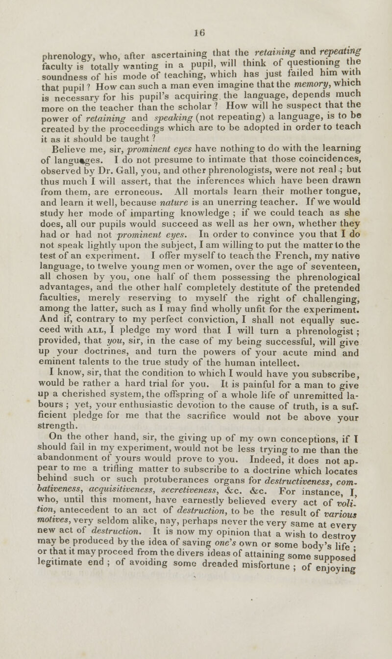 phrenology, who, after ascertaining that the^retaining and repeating faculty is totally wanting in a pupil, will think of questioning the soundness of his mode of teaching, which has just failed him with that pupil ? How can such a man even imagine that the memory, which is necessary for his pupil's acquiring the language, depends much more on the teacher than the scholar ? How will he suspect that the power of retaining and speaking (not repeating) a language, is to be created by the proceedings which are to be adopted in order to teach it as it should be taught ? Believe me, sir, prominent eyes have nothing to do with the learning of languages. I do not presume to intimate that those coincidences, observed by Dr. Gall, you, and other phrenologists, were not real ; but thus much I will assert, that the inferences which have been drawn from them, are erroneous. All mortals learn their mother tongue, and learn it well, because nature is an unerring teacher. If we would study her mode of imparting knowledge ; if we could teach as she does, all our pupils would succeed as well as her own, whether they had or had not prominent eyes. In order to convince you that I do not speak lightly upon the subject, I am willing to put the matter to the test of an experiment. I offer myself to teach the French, my native language, to twelve young men or women, over the age of seventeen, all chosen by you, one half of them possessing the phrenological advantages, and the other half completely destitute of the pretended faculties, merely reserving to myself the right of challenging, among the latter, such as I may find wholly unfit for the experiment. And if, contrary to my perfect conviction, I shall not equally sue- ceed with all, I pledge my word that I will turn a phrenologist ; provided, that you, sir, in the case of my being successful, will give up your doctrines, and turn the powers of your acute mind and eminent talents to the true study of the human intellect. I know, sir, that the condition to which I would have you subscribe, would be rather a hard trial for you. It is painful for a man to give up a cherished system, the offspring of a whole life of unremitted la- bours ; yet, your enthusiastic devotion to the cause of truth, is a suf- ficient pledge for me that the sacrifice would not be above your strength. On the other hand, sir, the giving up of my own conceptions, if T should fail in my experiment, would not be less trying to me than the abandonment of yours would prove to you. Indeed, it does not ap- pear to me a trifling matter to subscribe to a doctrine which locates behind such or such protuberances organs for deslructiveness, com. bativeness, acquisitiveness, secretiveness, &c. &c. For instance I who, until this moment, have earnestly believed every act of voli- tion, antecedent to an act of destruction, to be the result of various motives, very seldom alike, nay, perhaps never the very same at every new act of destruction. It is now my opinion that a wish to destrov may be produced by the idea of saving one's own or some body's life • or that it may proceed from the divers ideas of attaining some sunnosed legitimate end ; of avoiding some dreaded misfortune • of enjoying