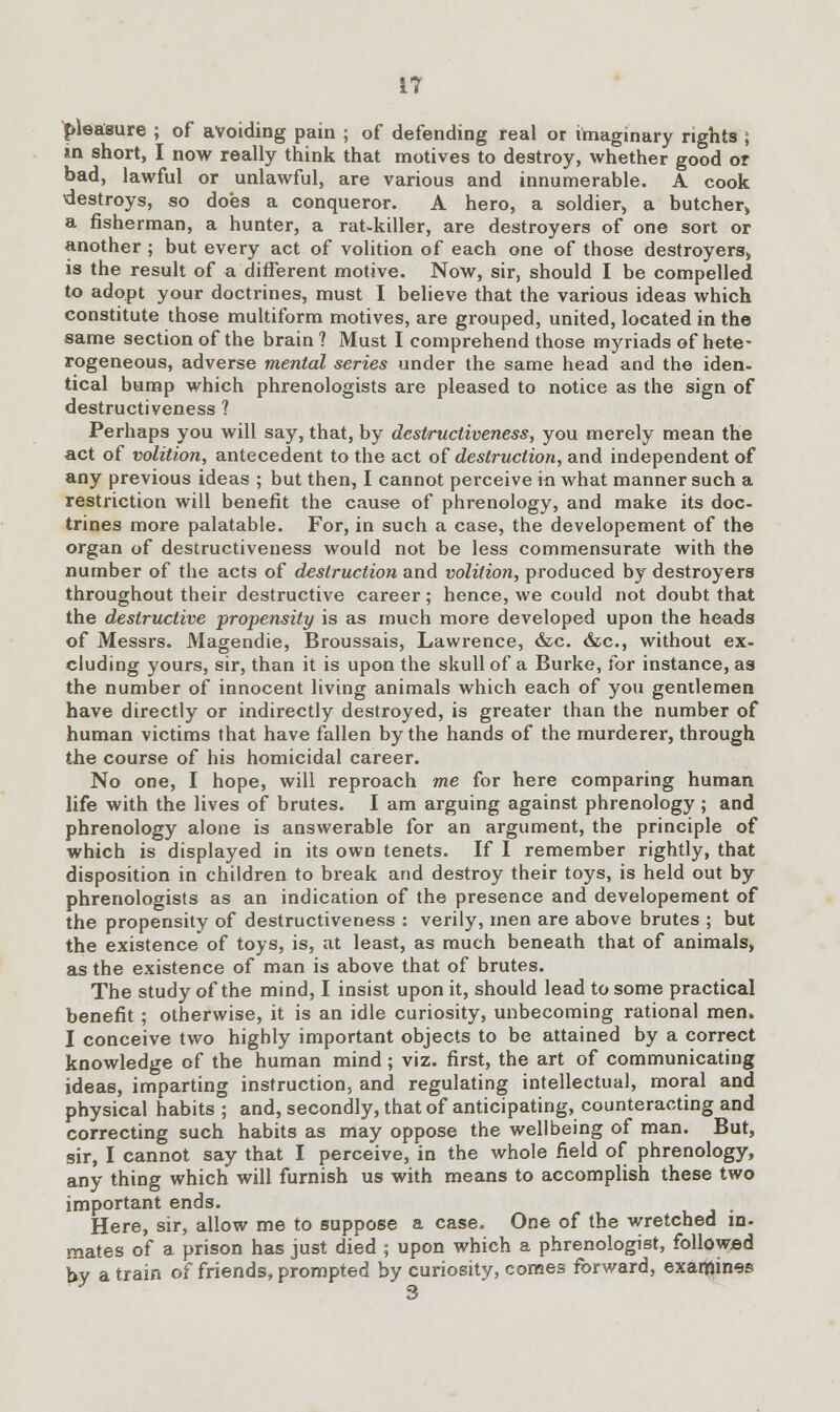 pleasure ; of avoiding pain ; of defending real or imaginary rights ; in short, I now really think that motives to destroy, whether good or bad, lawful or unlawful, are various and innumerable. A cook destroys, so does a conqueror. A hero, a soldier, a butcher,, a fisherman, a hunter, a rat-killer, are destroyers of one sort or another ; but every act of volition of each one of those destroyers, is the result of a different motive. Now, sir, should I be compelled to adopt your doctrines, must I believe that the various ideas which constitute those multiform motives, are grouped, united, located in the same section of the brain? Must I comprehend those myriads of hete- rogeneous, adverse mental series under the same head and the iden- tical bump which phrenologists are pleased to notice as the sign of destructiveness ? Perhaps you will say, that, by destructiveness, you merely mean the act of volition, antecedent to the act of destruction, and independent of any previous ideas ; but then, I cannot perceive in what manner such a restriction will benefit the cause of phrenology, and make its doc- trines more palatable. For, in such a case, the developement of the organ of destructiveness would not be less commensurate with the number of the acts of destruction and volition, produced by destroyers throughout their destructive career; hence, we could not doubt that the destructive propensity is as much more developed upon the heads of Messrs. Magendie, Broussais, Lawrence, &c. &c, without ex- cluding yours, sir, than it is upon the skull of a Burke, for instance, as the number of innocent living animals which each of you gentlemen have directly or indirectly destroyed, is greater than the number of human victims that have fallen by the hands of the murderer, through the course of his homicidal career. No one, I hope, will reproach me for here comparing human life with the lives of brutes. I am arguing against phrenology ; and phrenology alone is answerable for an argument, the principle of which is displayed in its own tenets. If I remember rightly, that disposition in children to break and destroy their toys, is held out by phrenologists as an indication of the presence and developement of the propensity of destructiveness : verily, men are above brutes ; but the existence of toys, is, at least, as much beneath that of animals, as the existence of man is above that of brutes. The study of the mind, I insist upon it, should lead to some practical benefit ; otherwise, it is an idle curiosity, unbecoming rational men. I conceive two highly important objects to be attained by a correct knowledge of the human mind; viz. first, the art of communicating ideas, imparting instruction, and regulating intellectual, moral and physical habits ; and, secondly, that of anticipating, counteracting and correcting such habits as may oppose the well being of man. But, sir, I cannot say that I perceive, in the whole field of phrenology, any thing which will furnish us with means to accomplish these two important ends. Here, sir, allow me to suppose a case. One of the wretched in- mates of a prison has just died ; upon which a phrenologist, followed by a train of friends, prompted by curiosity, comes forward, examines 3