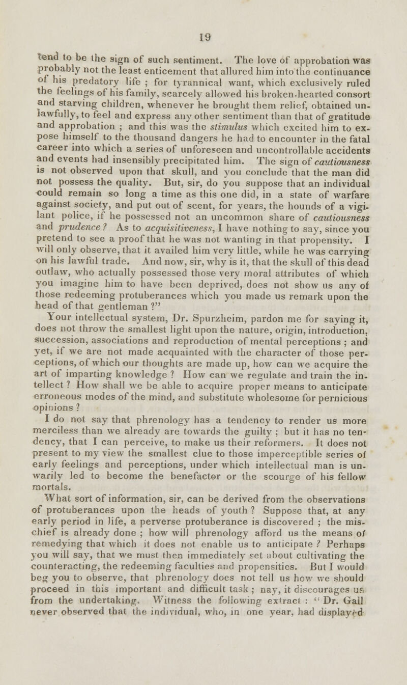 lend to be the sign of such sentiment. The love of approbation was probably not the least enticement that allured him into the continuance of his predatory life ; for tyrannical want, which exclusively ruled the feelings of his family, scarcely allowed his broken-hearted consort and starving children, whenever he brought them relief, obtained un- lawfully, to feel and express any other sentiment than that of gratitude and approbation ; and this was the stimulus which excited him to ex- pose himself to the thousand dangers he had to encounter in the fatal career into which a series of unforeseen and uncontrollable accidents and events had insensibly precipitated him. The sign of cautiousness is not observed upon that skull, and you conclude that the man did not possess the quality. But, sir, do you suppose that an individual could remain so long a time as this one did, in a state of warfare against society, and put out of scent, for years, the hounds of a vigi- lant police, if he possessed not an uncommon share of cautiousness and prudence ? As to acquisitiveness, I have nothing to say, since you pretend to see a proof that he was not wanting in that propensity. I will only observe, that it availed him very little, while he was carrying on his lawful trade. And now, sir, why is it, that the skull of this dead outlaw, who actually possessed those very moral attributes of which you imagine him to have been deprived, does not show us any of those redeeming protuberances which you made us remark upon the head of that gentleman ? Your intellectual system, Dr. Spurzheim, pardon me for saying it, does not throw the smallest light upon the nature, origin, introduction, succession, associations and reproduction of mental perceptions ; and yet, if we are not made acquainted with the character of those per- ceptions, of which our thoughts are made up, how can we acquire the art of imparting knowledge ? How can we regulate and train the in- tellect ? How shall we be able to acquire proper means to anticipate erroneous modes of the mind, and substitute wholesome for pernicious opinions ? I do not say that phrenology has a tendency to render us more merciless than we already are towards the guilty ; but it has no ten- dency, that I can perceive, to make us their reformers. It does not present to my view the smallest clue to those imperceptible series of early feelings and perceptions, under which intellectual man is un- warily led to become the benefactor or the scourge of his fellow mortals. What sort of information, sir, can be derived from the observations of protuberances upon the heads of youth ? Suppose that, at any early period in life, a perverse protuberance is discovered ; the mis- chief is already done ; how will phrenology afford us the means o/ remedying that which it does not enable us to anticipate ? Perhaps you will say, that we must then immediately set iibout cultivating the counteracting, the redeeming faculties and propensities. But I would beg you to observe, that phrenology does not tell us how we should proceed in this important and difficult task ; nay, it discourages Ufl from the undertaking, Witness the following extract : ': Dr. Gall never observed that the individual, who, in one year, had displayed