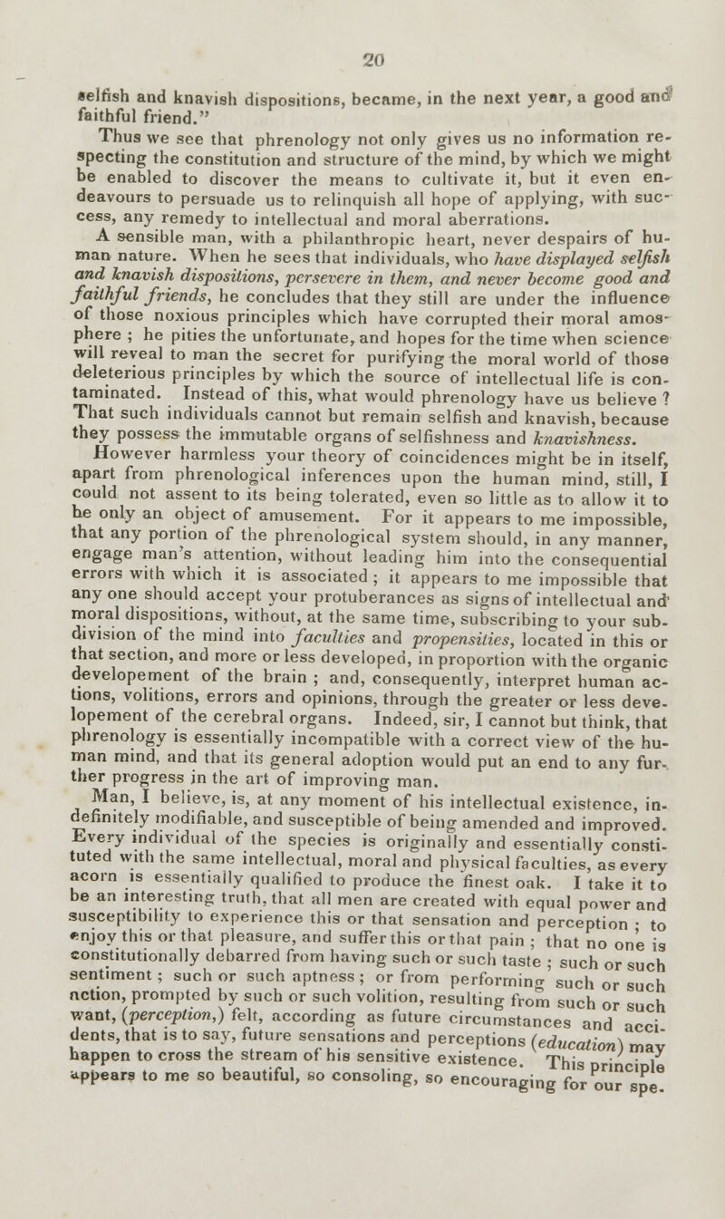 selfish and knavish dispositions, became, in the next year, a good and faithful friend. Thus we see that phrenology not only gives us no information re- specting the constitution and structure of the mind, by which we might be enabled to discover the means to cultivate it, but it even en- deavours to persuade us to relinquish all hope of applying, with suc- cess, any remedy to intellectual and moral aberrations. A sensible man, with a philanthropic heart, never despairs of hu- man nature. When he sees that individuals, who have displayed selfish and knavish dispositions, persevere in them, and never become good and faithful friends, he concludes that they still are under the influence of those noxious principles which have corrupted their moral amos- phere ; he pities the unfortunate, and hopes for the time when science will reveal to man the secret for purifying the moral world of those deleterious principles by which the source of intellectual life is con- taminated. Instead of this, what would phrenology have us believe ? That such individuals cannot but remain selfish and knavish, because they possess the immutable organs of selfishness and knavishness. However harmless your theory of coincidences might be in itself, apart from phrenological inferences upon the human mind, still, I could not assent to its being tolerated, even so little as to allow it to be only an object of amusement. For it appears to me impossible, that any portion of the phrenological system should, in any manner, engage man's attention, without leading him into the consequential errors with which it is associated ; it appears to me impossible that any one should accept your protuberances as signs of intellectual and' moral dispositions, without, at the same time, subscribing to your sub- division of the mind into faculties and propensities, located in this or that section, and more or less developed, in proportion with the organic developement of the brain ; and, consequently, interpret human ac- tions, volitions, errors and opinions, through the greater or less deve- lopement of the cerebral organs. Indeed, sir, I cannot but think, that phrenology is essentially incompatible with a correct view of the hu- man mind, and that its general adoption would put an end to any fur- ther progress in the art of improving man. Man, I believe, is, at any moment of his intellectual existence, in- definitely modifiable, and susceptible of being amended and improved. Every individual of the species is originally and essentially consti- tuted with the same intellectual, moral and physical faculties, as every acorn is essentially qualified to produce the finest oak. I take it to be an interesting truth, that all men are created with equal power and susceptibility to experience this or that sensation and perception • to ♦mjoy this or that pleasure, and suffer this or that pain ; that no one is constitutionally debarred from having such or such taste ; such or such sentiment; such or such aptness; or from performing such or such action, prompted by such or such volition, resulting from such or such want, (perception,) felt, according as future circumstances and acci dents, that is to say, future sensations and perceptions (education) may happen to cross the stream of his sensitive existence. This orinciDie appears to me so beautiful, so consoling, so encouraging for our spe.