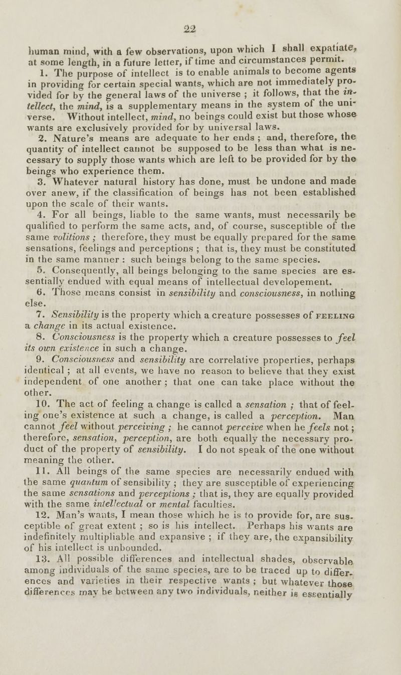 human mind, with a few observations, upon which I shall expatiate, at some length, in a future letter, if time and circumstances permit. 1. The purpose of intellect is to enable animals to become agents in providing for certain special wants, which are not immediately pro- vided for by the general laws of the universe ; it follows, that the i»- tellect, the mind, is a supplementary means in the system of the uni- verse. Without intellect, mind, no beings could exist but those whose wants are exclusively provided for by universal law3. 2. Nature's means are adequate to her ends ; and, therefore, the quantity of intellect cannot be supposed to be less than what is ne- cessary to supply those wants which are left to be provided for by the beings who experience them. 3. Whatever natural history has done, must be undone and made over anew, if the classification of beings has not been established upon the scale of their wants. 4. For all beings, liable to the same wants, must necessarily be qualified to perform the same acts, and, of course, susceptible of the same volitions ; therefore, they must be equally prepared for the same sensations, feelings and perceptions ; that is, they must be constituted in the same manner : such beings belong to the same species. 5. Consequently, all beings belonging to the same species are es- sentially endued with equal means of intellectual developement. 6. Those means consist in sensibility and consciousness, in nothing else. 7. Sensibility is the property which a creature possesses of feeling a change in its actual existence. 8. Consciousness is the property which a creature possesses to feel its own existence in such a change. 9. Consciousness and sensibility are correlative properties, perhaps identical ; at all events, we have no reason to believe that they exist independent of one another ; that one can take place without the other. 10. The act of feeling a change is called a sensation ; that of feel- ing one's existence at such a change, is called a perception. Man cannot feel without perceiving ; he cannot perceive when he feels not; therefore, sensation, perception, are both equally the necessary pro- duct of the property of sensibility. I do not speak of the one without meaning the other. 11. All beings of the same species are necessarily endued with the same quantum of sensibility ; they are susceptible of experiencing the same sensations and perceptions ; that is, they are equally provided with the same intellectual or mental faculties. 12. Man's wants, I mean those which he is to provide for, are sus- ceptible of great extent ; so is his intellect. Perhaps his wants are indefinitely multipliable and expansive ; if they are, the expansibility of his intellect is unbounded. 13. AH possible differences and intellectual shades, observable among individuals of the same species, are to be traced up to differ- ences and varieties in their respective wants ; but whatever those differences may be between any two individuals, neither is eseentially