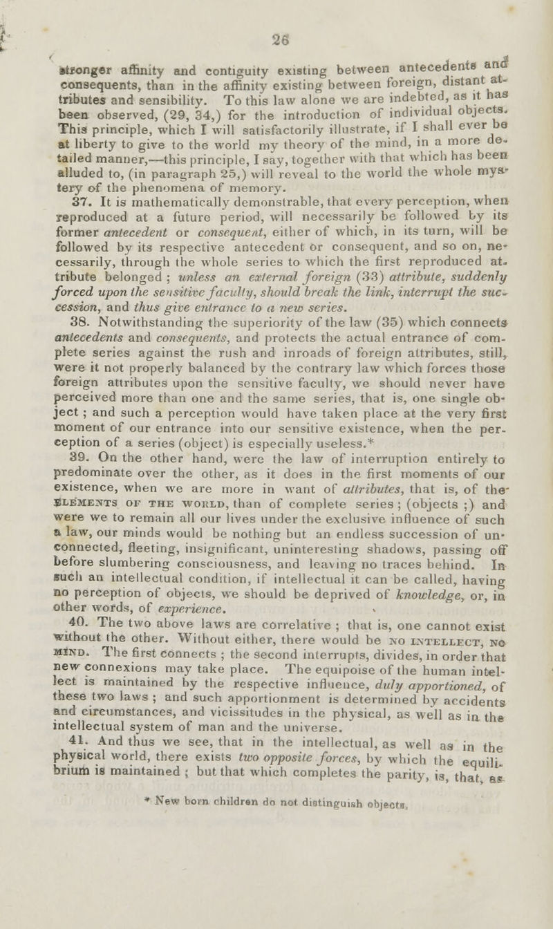 sponger affinity and contiguity existing between antecedents and consequents, than in the affinity existing between foreign, distant at- tributes and sensibility. To this law alone we are indebted, as it has been observed, (29, 34,) for the introduction of individual objects. This principle, which I will satisfactorily illustrate, if I shall ever be at liberty to give to the world my theory of the mind, in a more de. tailed manner,—this principle, I say, together with that which has been alluded to, (in paragraph 25,) will reveal to the world the whole mya- tery of the phenomena of memory. 37. It is mathematically demonstrable, that every perception, when reproduced at a future period, will necessarily be followed by its former antecedent or consequent, either of which, in its turn, will be followed by its respective antecedent or consequent, and so on, ne- cessarily, through the whole series to which the first reproduced at. tribute belonged ; unless an external foreign (33) attribute, suddenly forced upon the sensitive faculty, should break the link, interrupt the suc- cession, and thus give entrance to a new series. 38. Notwithstanding the superiority of the law (35) which connects antecedents and consequents, and protects the actual entrance of com- plete series against the rush and inroads of foreign attributes, still, were it not properly balanced by the contrary law which forces those foreign attributes upon the sensitive faculty, we should never have perceived more than one and the same series, that is, one single ob- ject ; and such a perception would have taken place at the very first moment of our entrance into our sensitive existence, when the per- ception of a series (object) is especially useless.* 39. On the other hand, were the law of interruption entirely to predominate over the other, as it does in the first moments of our existence, when we are more in want of attributes, that is, of the Blements of the wokld, than of complete series ; (objects ;) and were we to remain all our lives under the exclusive influence of such a law, our minds would be nothing but an endless succession of un- connected, fleeting, insignificant, uninteresting shadows, passing off before slumbering consciousness, and leaving no traces behind. In such an intellectual condition, if intellectual it can be called, having no perception of objects, we should be deprived of knowledge, or, in other words, of experience. 40. The two above laws are correlative ; that is, one cannot exist without the other. Without either, there would be no intellect, no mInd. The first connects ; the second interrupts, divides, in order that new connexions may take place. The equipoise of the human intel- lect is maintained by the respective influence, duly apportioned, of these two laws ; and such apportionment is determined by accidents and circumstances, and vicissitudes in the physical, as well as in the intellectual system of man and the universe. 41. And thus we see, that in the intellectual, as well as in the physical world, there exists two opposite forces, by which the equili- hrium is maintained ; but that which completes the parity, is that a£ * New bom children do not distinguish objects,
