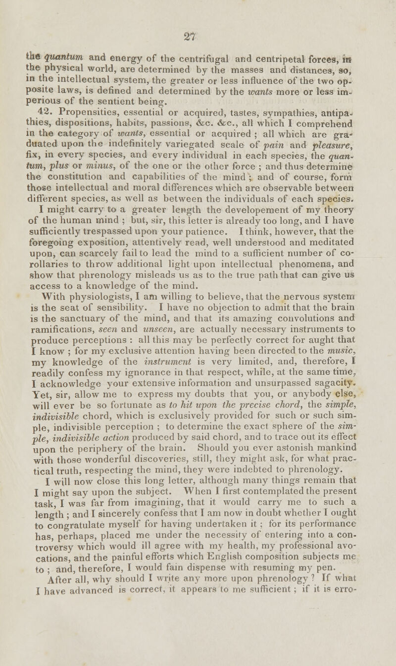 2? the quantum and energy of the centrifugal and centripetal forces, in the physical world, are determined by the masses and distances, so, in the intellectual system, the greater or less influence of the two op- posite laws, is defined and determined by the wants more or less im- perious of the sentient being. 42. Propensities, essential or acquired, tastes, sympathies, antipa- thies, dispositions, habits, passions, &c. &c, all which I comprehend in the category of wants, essential or acquired ; all which are gra- duated upon the indefinitely variegated scale of pain and pleasure, fix, in every species, and every individual in each species, the quan- tum, plus or minus, of the one or the other force ; and thus determine the constitution and capabilities of the mind ; and of course, form those intellectual and moral differences which are observable between different species, as well as between the individuals of each species. I might carry to a greater length the developement of my theory of the human mind ; but, sir, this letter is already too long, and I have sufficiently trespassed upon your patience. I think, however, that the foregoing exposition, attentively read, well understood and meditated upon, can scarcely fail to lead the mind to a sufficient number of co- rollaries to throw additional light upon intellectual phenomena, and show that phrenology misleads us as to the true path that can give us access to a knowledge of the mind. With physiologists, I am willing to believe, that the nervous system is the seat of sensibility. I have no objection to admit that the brain is the sanctuary of the mind, and that its amazing convolutions and ramifications, seen and unseen, are actually necessary instruments to produce perceptions : all this may be perfectly correct for aught that I know ; for my exclusive attention having been directed to the music, my knowledge of the instrument is very limited, and, therefore, I readily confess my ignorance in that respect, while, at the same time? I acknowledge your extensive information and unsurpassed sagacity. Yet, sir, allow me to express my doubts that you, or anybody else, will ever be so fortunate as to hit upon the precise chord, the simple, indivisible chord, which is exclusively provided for such or such sim- ple, indivisible perception ; to determine the exact sphere of the sim- ple, indivisible action produced by said chord, and to trace out its effect upon the periphery of the brain. Should you ever astonish mankind with those wonderful discoveries, still, they might ask, for what prac- tical truth, respecting the mind, they were indebted to phrenology. I will now close this long letter, although many things remain that I might say upon the subject. When I first contemplated the present task, I was far from imagining, that it would carry me to such a length ; and I sincerely confess that I am now in doubt whether I ought to congratulate myself for having undertaken it ; for its performance has, perhaps, placed me under the necessify of entering into a con- troversy which would ill agree with my health, my professional avo- cations, and the painful efforts which English composition subjects me to • and, therefore, I would fain dispense with resuming my pen. After all, why should I write any more upon phrenology ? If what I have advanced is correct, it appears to me sufficient; if it is erro-