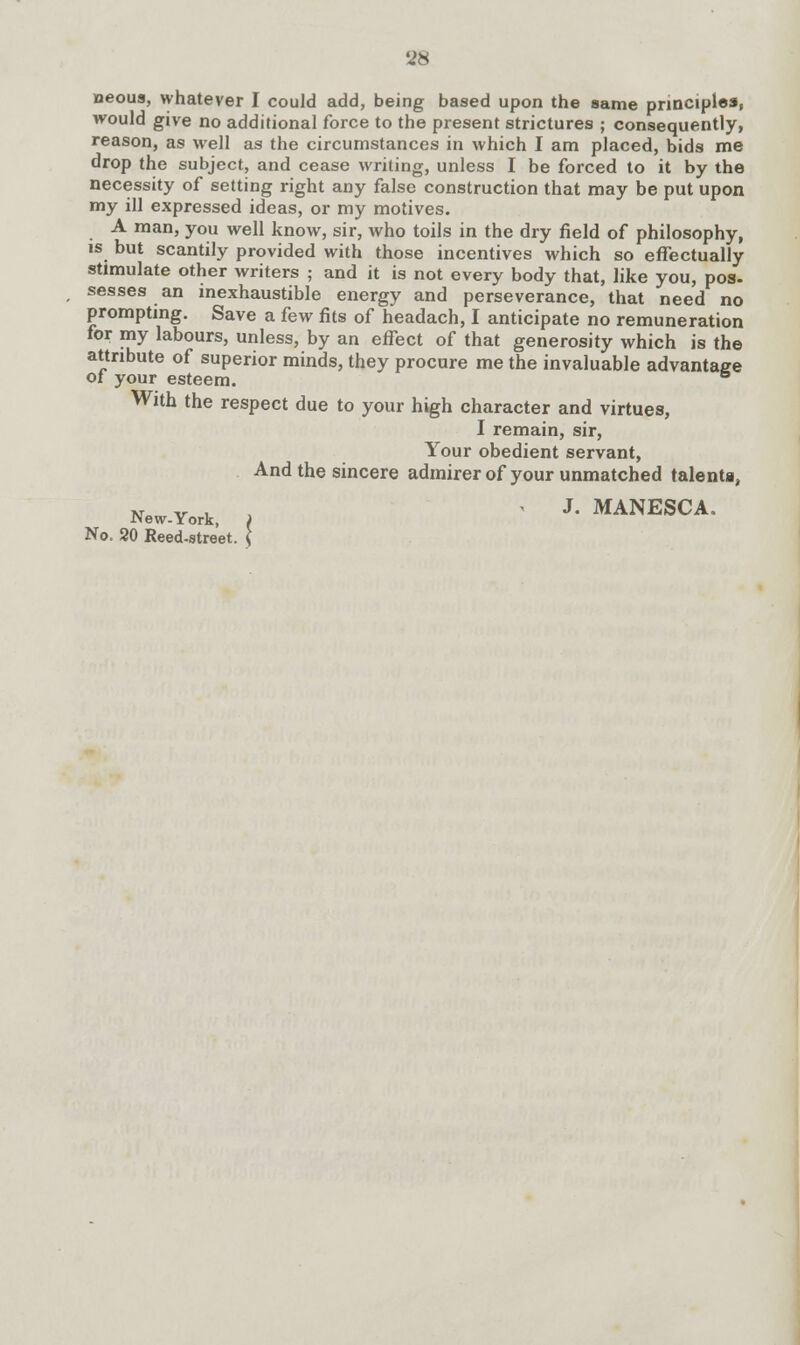 neous, whatever I could add, being based upon the same principles, would give no additional force to the present strictures ; consequently, reason, as well as the circumstances in which I am placed, bids me drop the subject, and cease writing, unless I be forced to it by the necessity of setting right any false construction that may be put upon my ill expressed ideas, or my motives. A man, you well know, sir, who toils in the dry field of philosophy, is but scantily provided with those incentives which so effectually stimulate other writers ; and it is not every body that, like you, pos- sesses an inexhaustible energy and perseverance, that need no prompting. Save a few fits of headach, I anticipate no remuneration for my labours, unless, by an effect of that generosity which is the attribute of superior minds, they procure me the invaluable advantage of your esteem. With the respect due to your high character and virtues, I remain, sir, Your obedient servant, And the sincere admirer of your unmatched talenta, New.York, , ' J. MANESCA. No. 20 Reed-street. (