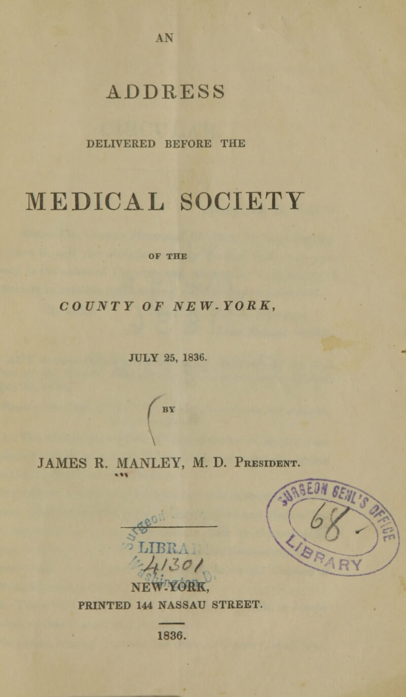 AN ADDRESS DELIVERED BEFORE THE MEDICAL SOCIETY COUNTY OF NEW.YORK, JULY 25, 1836. \ JAMES R. MANLEY, M. D. President. <$J [BE NEW-YOkK, PRINTED 144 NASSAU STREET. 1836.