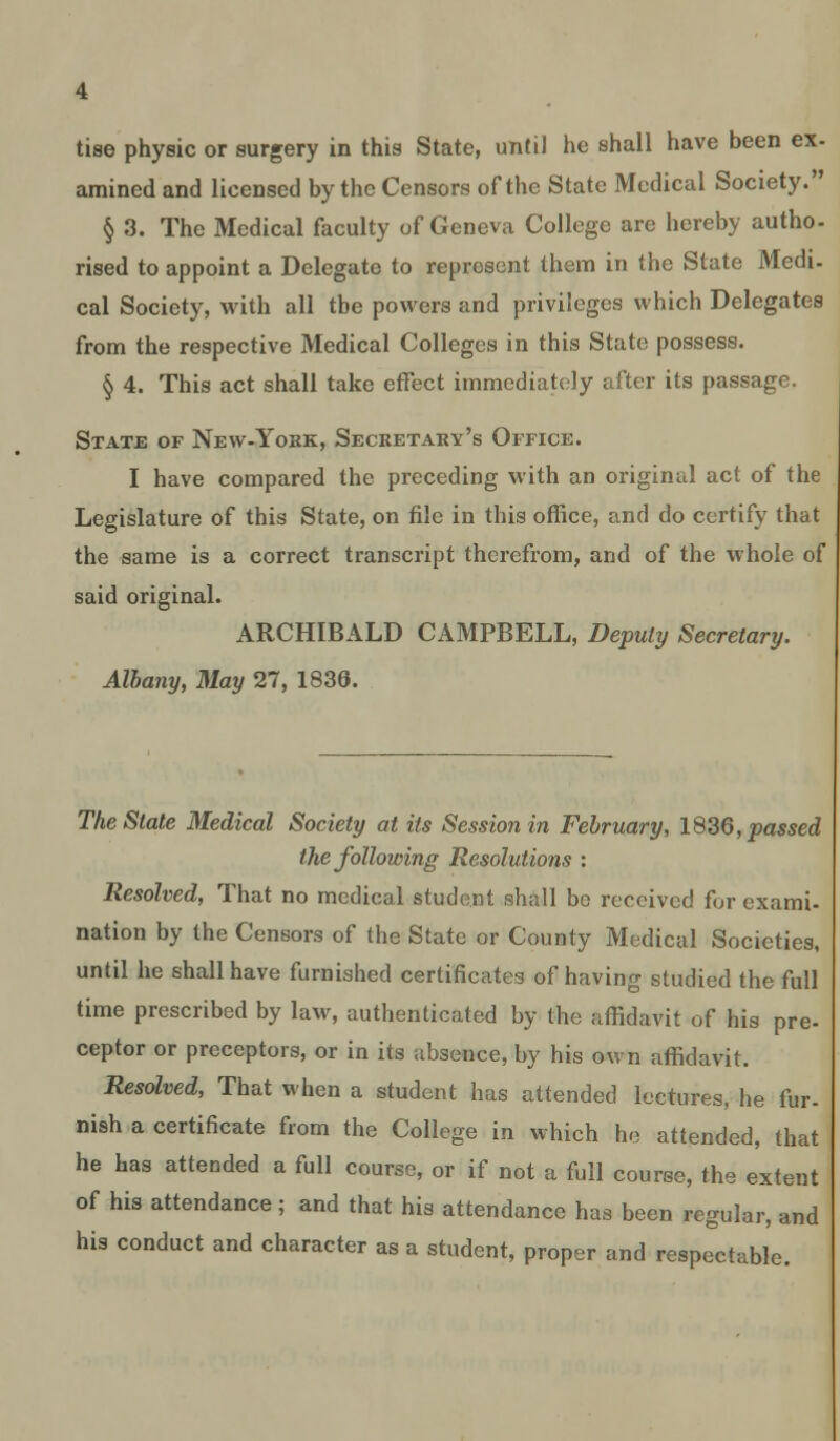 amined and licensed by the Censors of the State Medical Society. § 3. The Medical faculty of Geneva College are hereby autho- rised to appoint a Delegate to represent them in the State Medi- cal Society, with all the powers and privileges which Delegates from the respective Medical Colleges in this State possess. § 4. This act shall take effect immediately after its passage. State of New-York, Secretary's Office. I have compared the preceding with an original act of the Legislature of this State, on file in this office, and do certify that the same is a correct transcript therefrom, and of the whole of said original. ARCHIBALD CAMPBELL, Deputy Secretary. Albany, May 27, 1836. The Stale Medical Society at its Session in February, 1836, passed the following Resolutions : Resolved, That no mcdieal student shall be received for exami- nation by the Censors of the State or County Medical Societies, until he shall have furnished certificates of having studied the full time prescribed by law, authenticated by the affidavit of his pre- ceptor or preceptors, or in its absence, by his own affidavit. Resolved, That when a student has attended lectures, he fur- nish a certificate from the College in which he attended, that he has attended a full course, or if not a full course, the extent of his attendance; and that his attendance has been regular, and his conduct and character as a student, proper and respectable.