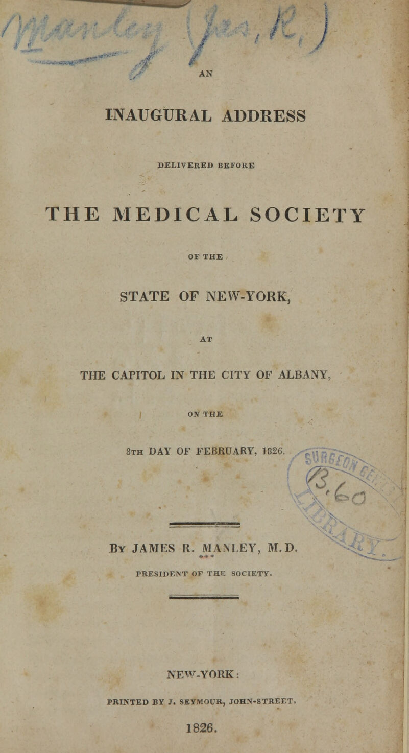 ) AN INAUGURAL ADDRESS DELIVERED BEFORE THE MEDICAL SOCIETY STATE OF NEW-YORK, THE CAPITOL IN THE CITY OF ALBANY, 8th DAY OF FEBRUARY, 182C « L-»^ **' By JAMES R. MAM.EY, M.D. PRESIDENT OF THE SOCIETY. NEW. YORK: PRINTED BY J. SEYMOUR, JOHN-STREET. 1826.