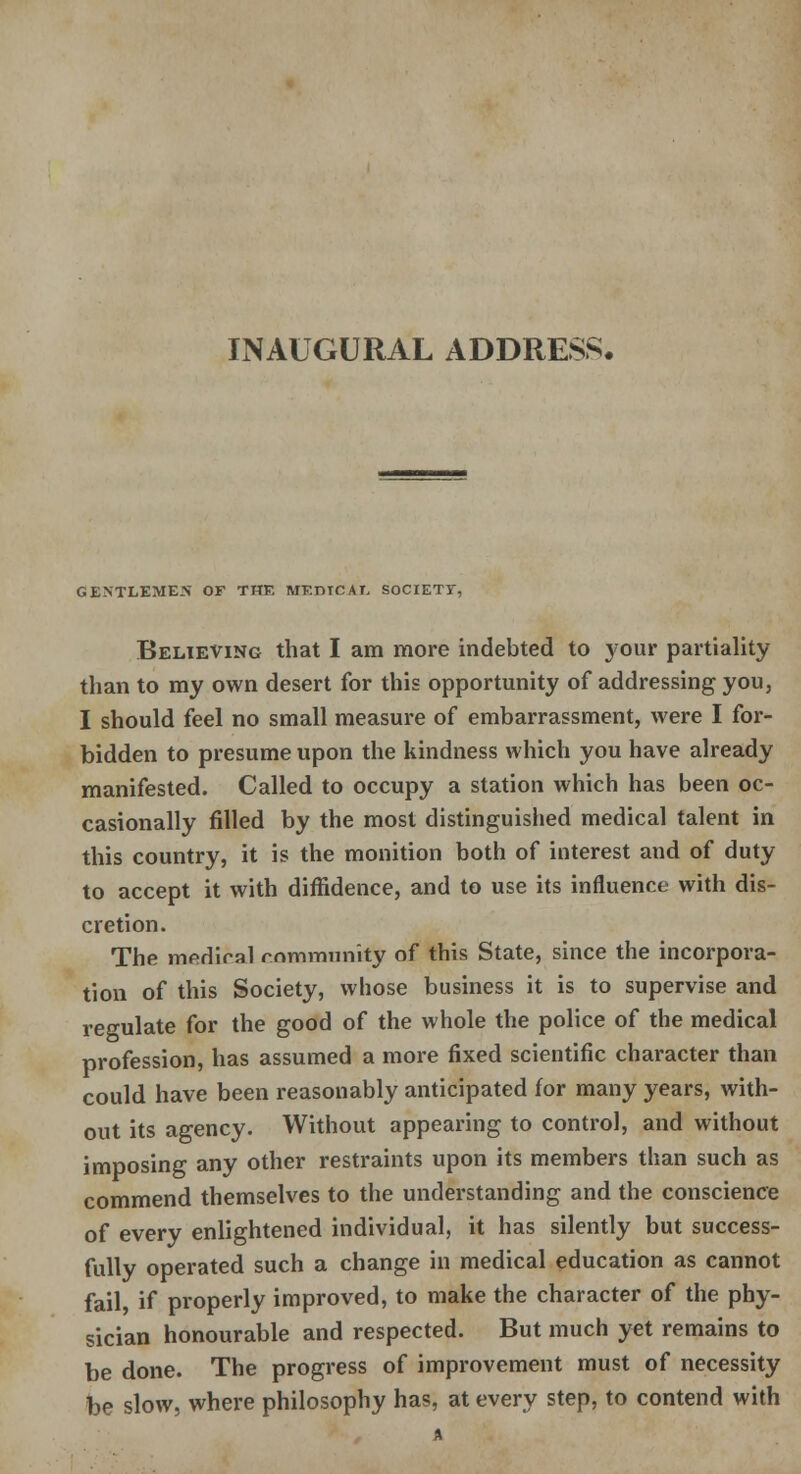 INAUGURAL ADDRESS. GENTLEMEN OF THE MF.DTCAI. SOCIETY, Believing that I am more indebted to your partiality than to my own desert for this opportunity of addressing you, I should feel no small measure of embarrassment, were I for- bidden to presume upon the kindness which you have already manifested. Called to occupy a station which has been oc- casionally filled by the most distinguished medical talent in this country, it is the monition both of interest and of duty to accept it with diffidence, and to use its influence with dis- cretion. The medical community of this State, since the incorpora- tion of this Society, whose business it is to supervise and regulate for the good of the whole the police of the medical profession, has assumed a more fixed scientific character than could have been reasonably anticipated for many years, with- out its agency. Without appearing to control, and without imposing any other restraints upon its members than such as commend themselves to the understanding and the conscience of every enlightened individual, it has silently but success- fully operated such a change in medical education as cannot fail, if properly improved, to make the character of the phy- sician honourable and respected. But much yet remains to be done. The progress of improvement must of necessity bo slow, where philosophy has, at every step, to contend with