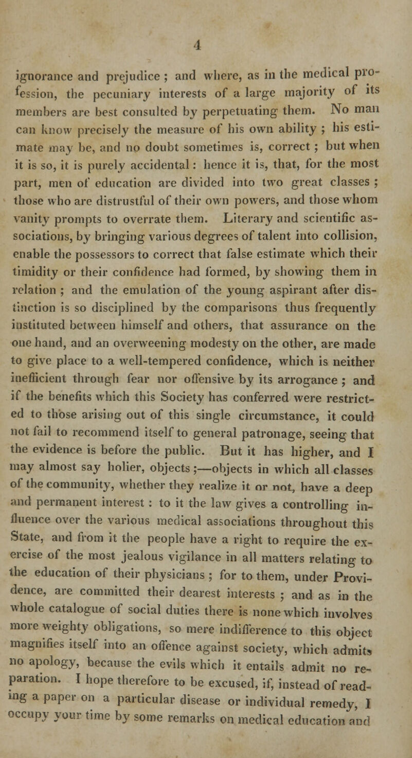 ignorance and prejudice ; and where, as in the medical pro- fession, the pecuniary interests of a large majority of its members are best consulted by perpetuating them. No man can know precisely the measure of his own ability ; his esti- mate may be, and no doubt sometimes is, correct; but when it is so, it is purely accidental: hence it is, that, for the most part, men of education are divided into two great classes ; those who are distrustful of their own powers, and those whom vanity prompts to overrate them. Literary and scientific as- sociations, by bringing various degrees of talent into collision, enable the possessors to correct that false estimate which their timidity or their confidence had formed, by showing them in relation ; and the emulation of the young aspirant after dis- tinction is so disciplined by the comparisons thus frequently instituted between himself and others, that assurance on the one hand, and an overweening modesty on the other, are made to give place to a well-tempered confidence, which is neither inefficient through fear nor offensive by its arrogance ; and if the benefits which this Society has conferred were restrict- ed to those arising out of this single circumstance, it could not fail to recommend itself to general patronage, seeing that the evidence is before the public. But it has higher, and I may almost say holier, objects ;—objects in which all classes of the community, whether they realize it or not, have a deep and permanent interest : to it the law gives a controlling in- fluence over the various medical associations throughout this State, and from it the people have a right to require the ex- ercise of the most jealous vigilance in all matters relating to the education of their physicians ; for to them, under Provi- dence, are committed their dearest interests ; and as in the whole catalogue of social duties there is none which involves more weighty obligations, so mere indifference to this object magnifies itself into an offence against society, which admits no apology, because the evils which it entails admit no re- paration. I hope therefore to be excused, if, instead of read- ing a paper on a particular disease or individual remedy, I occupy your time by some remarks on medical education and