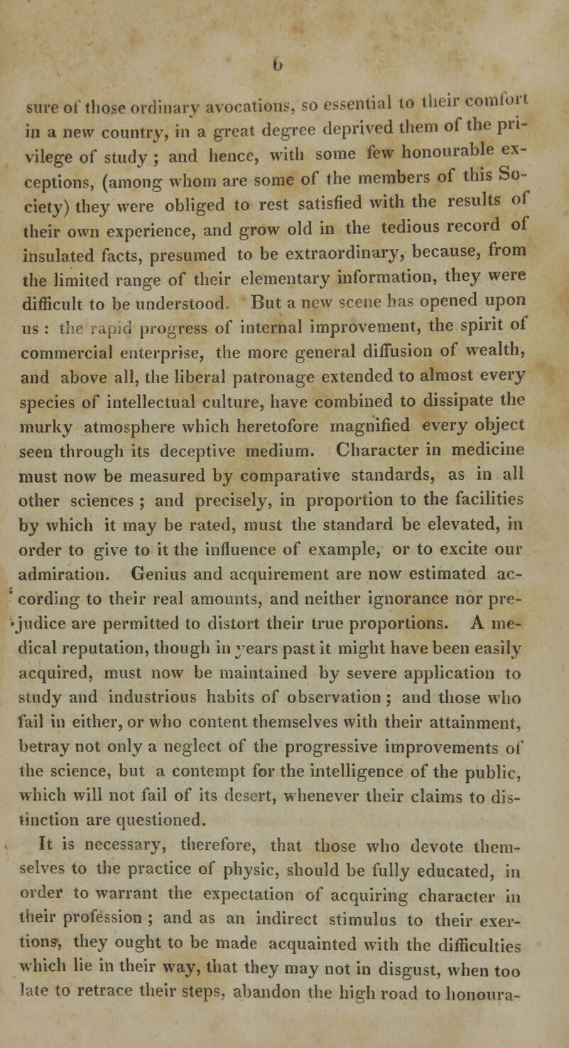 sure of those ordinary avocations, so essential to their comfort in a new country, in a great degree deprived them of the pri- vilege of study ; and hence, with some few honourable ex- ceptions, (among whom are some of the members of this So- ciety) they were obliged to rest satisfied with the results of their own experience, and grow old in the tedious record of insulated facts, presumed to be extraordinary, because, from the limited range of their elementary information, they were difficult to be understood. But a new scene has opened upon us : the rapid progress of internal improvement, the spirit of commercial enterprise, the more general diffusion of wealth, and above all, the liberal patronage extended to almost every species of intellectual culture, have combined to dissipate the murky atmosphere which heretofore magnified every object seen through its deceptive medium. Character in medicine must now be measured by comparative standards, as in all other sciences ; and precisely, in proportion to the facilities by which it may be rated, must the standard be elevated, in order to give to it the influence of example, or to excite our admiration. Genius and acquirement are now estimated ac- ' cording to their real amounts, and neither ignorance nor pre- judice are permitted to distort their true proportions. A me- dical reputation, though in years past it might have been easily acquired, must now be maintained by severe application to study and industrious habits of observation ; and those who fail in either, or who content themselves with their attainment, betray not only a neglect of the progressive improvements of the science, but a contempt for the intelligence of the public, which will not fail of its desert, whenever their claims to dis- tinction are questioned. It is necessary, therefore, that those who devote them- selves to the practice of physic, should be fully educated, in order to warrant the expectation of acquiring character in their profession ; and as an indirect stimulus to their exer- tions-, they ought to be made acquainted with the difficulties which lie in their way, that they may not in disgust, when too late to retrace their steps, abandon the high road to honoura-