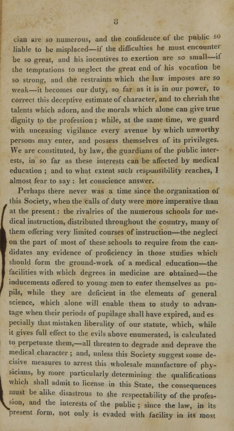 o cian are so numerous, and the confidence of the public so liable to be misplaced—if the difficulties he must encounter be so great, and his incentives to exertion are so small—it the temptations to neglect the great end of his vocation be so strong, and the restraints which the law imposes are so weak—it becomes our duty, so far as it is in our power, to correct this deceptive estimate of character, and to cherish the talents which adorn, and the morals which alone can give true dignity to the profession; while, at the same time, we guard with unceasing vigilance every avenue by which unworthy persons may enter, and possess themselves of its privileges. We are constituted, by law, the guardians of the public inter- ests, in so far as these interests can be affected by medical education ; and to what extent such responsibility reaches, I almost fear to say : let conscience answer. Perhaps there never was a time since the organization of this Society, when the calls of duty were more imperative than at the present: the rivalries of the numerous schools for me- dical instruction, distributed throughout the country, many of them offering very limited courses of instruction—the neglect on the part of most of these schools to require from the can- didates any evidence of proficiency in those studies which should form the ground-work of a medical education—the facilities with which degrees in medicine are obtained—the inducements offered to young men to enter themselves as pu- pils, while they are deficient in the elements of general science, which alone will enable them to study to advan- tage when their periods of pupilage shall have expired, and es pecially that mistaken liberality of our statute, which, while it gives full effect to the evils above enumerated, is calculated to perpetuate them,--all threaten to degrade and deprave the medical character ; and, unless this Society suggest some de- cisive measures to arrest this wholesale manufacture of phy- sicians, by more particularly determining the qualifications \ which shall admit to license in this State, the consequences I must be alike disastrous to the respectability of the profes- sion, and the interests of the public ; since the law, in its present form, not only is evaded with facility in its most