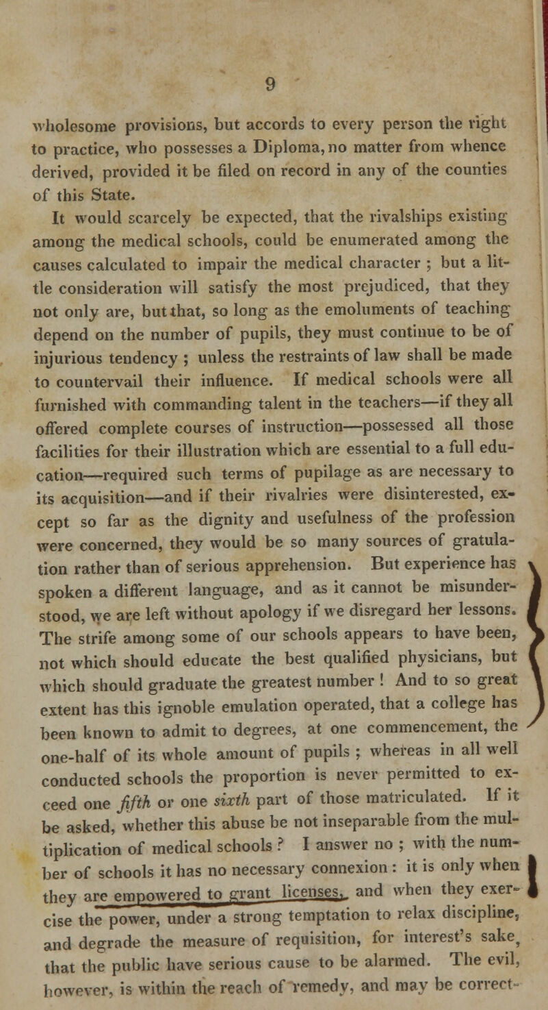 wholesome provisions, but accords to every person the right to practice, who possesses a Diploma, no matter from whence derived, provided it be filed on record in any of the counties of this State. It would scarcely be expected, that the rivalships existing among the medical schools, could be enumerated among the causes calculated to impair the medical character ; but a lit- tle consideration will satisfy the most prejudiced, that they not only are, but that, so long as the emoluments of teaching depend on the number of pupils, they must continue to be of injurious tendency ; unless the restraints of law shall be made to countervail their influence. If medical schools were all furnished with commanding talent in the teachers—if they all offered complete courses of instruction—possessed all those facilities for their illustration which are essential to a full edu- cation—required such terms of pupilage as are necessary to its acquisition—and if their rivalries were disinterested, ex- cept so far as the dignity and usefulness of the profession were concerned, they would be so many sources of gratula- tion rather than of serious apprehension. But experience has spoken a different language, and as it cannot be misunder- stood, we are left without apology if we disregard her lessons. The strife among some of our schools appears to have been, not which should educate the best qualified physicians, but which should graduate the greatest number ! And to so great extent has this ignoble emulation operated, that a college has been known to admit to degrees, at one commencement, the one-half of its whole amount of pupils ; whereas in all well conducted schools the proportion is never permitted to ex- ceed one fifth or one sixth part of those matriculated. If it be asked, whether this abuse be not inseparable from the mul- tiplication of medical schools ? I answer no ; with the num- ber of schools it has no necessary connexion : it is only when they are empowered to prant licenses,, and when they exer- cise the power, under a strong temptation to relax discipline, and degrade the measure of requisition, for interest's sake, that the public have serious cause to be alarmed. The evil, however, is within the reach of remedy, and may be correct-