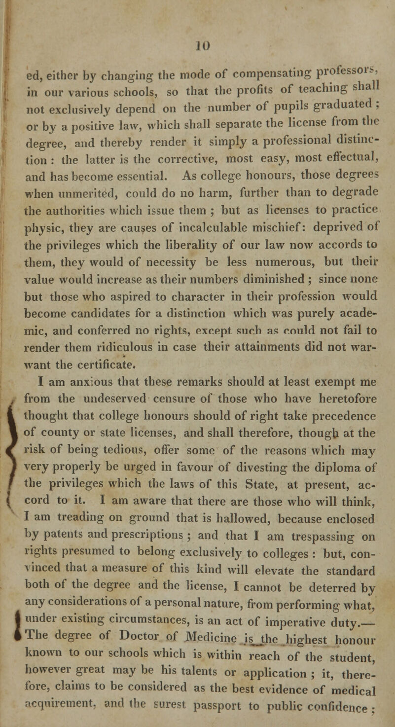 ! JO ed, either by changing the mode of compensating professors, in our various schools, so that the profits of teaching shall not exclusively depend on the number of pupils graduated : or by a positive law, which shall separate the license from the degree, and thereby render it simply a professional distinc- tion : the latter is the corrective, most easy, most effectual, and has become essential. As college honours, those degrees when unmerited, could do no harm, further than to degrade the authorities which issue them ; but as licenses to practice physic, they are causes of incalculable mischief: deprived of the privileges which the liberality of our law now accords to them, they would of necessity be less numerous, but their value would increase as their numbers diminished ; since none but those who aspired to character in their profession would become candidates for a distinction which was purely acade- mic, and conferred no rights, except such as could not fail to render them ridiculous in case their attainments did not war- want the certificate. from the undeserved censure of those who have heretofore thought that college honours should of right take precedence of county or state licenses, and shall therefore, though at the risk of being tedious, offer some of the reasons which may very properly be urged in favour of divesting the diploma of the privileges which the laws of this State, at present, ac- cord to it. I am aware that there are those who will think, I am treading on ground that is hallowed, because enclosed by patents and prescriptions ; and that I am trespassing on rights presumed to belong exclusively to colleges : but, con- vinced that a measure of this kind will elevate the standard both of the degree and the license, I cannot be deterred by any considerations of a personal nature, from performing what, under existing circumstances, is an act of imperative duty. The degree of Doctor of JNledicine is_the highest honour known to our schools which is within reach of the student, however great maybe his talents or application; it, there- fore, claims to be considered as the best evidence of medical acquirement, and the surest passport to public confidence ;