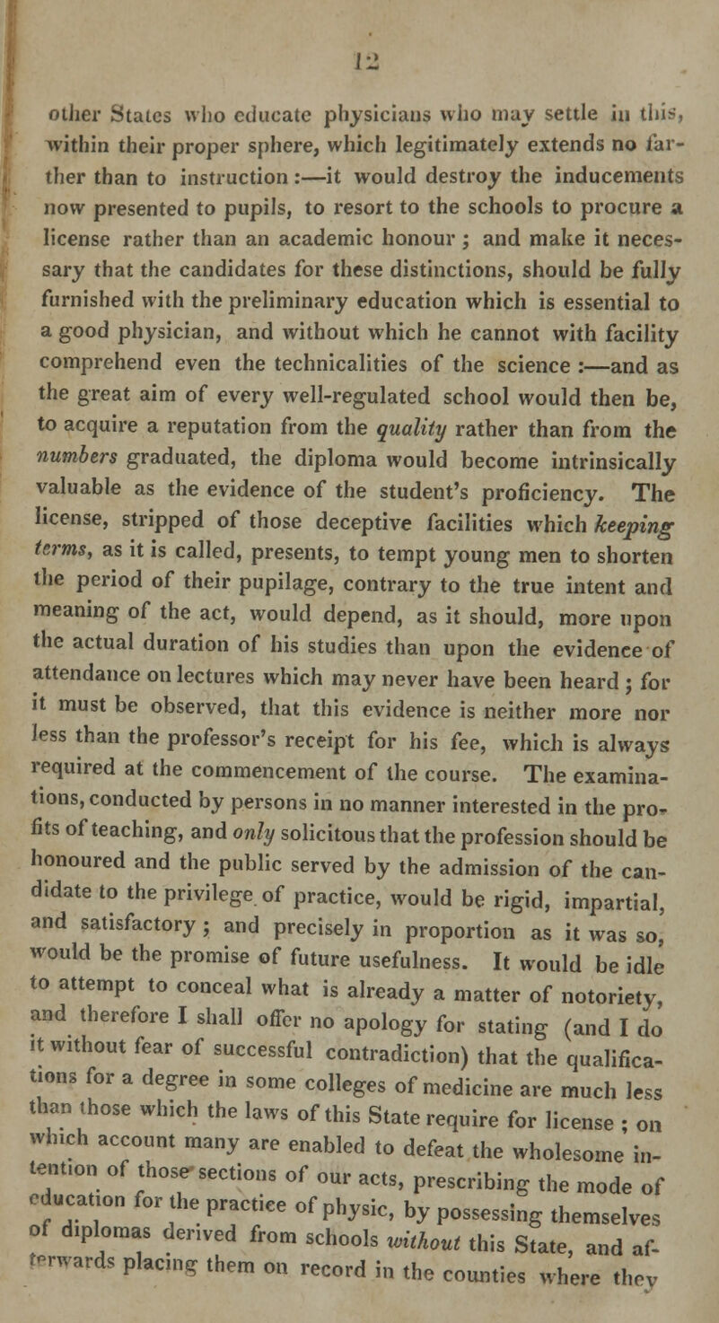 i-1 other States who educate physicians who may settle in this, within their proper sphere, which legitimately extends no (far- ther than to instruction:—it would destroy the inducements now presented to pupils, to resort to the schools to procure a license rather than an academic honour ; and make it neces- sary that the candidates for these distinctions, should be fully furnished with the preliminary education which is essential to a good physician, and without which he cannot with facility comprehend even the technicalities of the science :—and as the great aim of every well-regulated school would then be, to acquire a reputation from the quality rather than from the numbers graduated, the diploma would become intrinsically valuable as the evidence of the student's proficiency. The license, stripped of those deceptive facilities which keeping terms, as it is called, presents, to tempt young men to shorten the period of their pupilage, contrary to the true intent and meaning of the act, would depend, as it should, more upon the actual duration of his studies than upon the evidence of attendance on lectures which may never have been heard ; for it must be observed, that this evidence is neither more nor less than the professor's receipt for his fee, which is always required at the commencement of the course. The examina- tions, conducted by persons in no manner interested in the pro- fits of teaching, and only solicitous that the profession should be honoured and the public served by the admission of the can- didate to the privilege of practice, would be rigid, impartial, and satisfactory; and precisely in proportion as it was so,' would be the promise of future usefulness. It would be idle to attempt to conceal what is already a matter of notoriety, and therefore I shall offer no apology for stating (and I do it without fear of successful contradiction) that the qualifica- tions for a degree in some colleges of medicine are much less than those which the laws of this State require for license ; on which account many are enabled to defeat the wholesome in- tent.on of those-sections of our acts, prescribing the mode of cducanon for the practice of physic, by possessing themselves of diplomas derived from schools without this State, and af- terwards placing them on record in the counties where thev