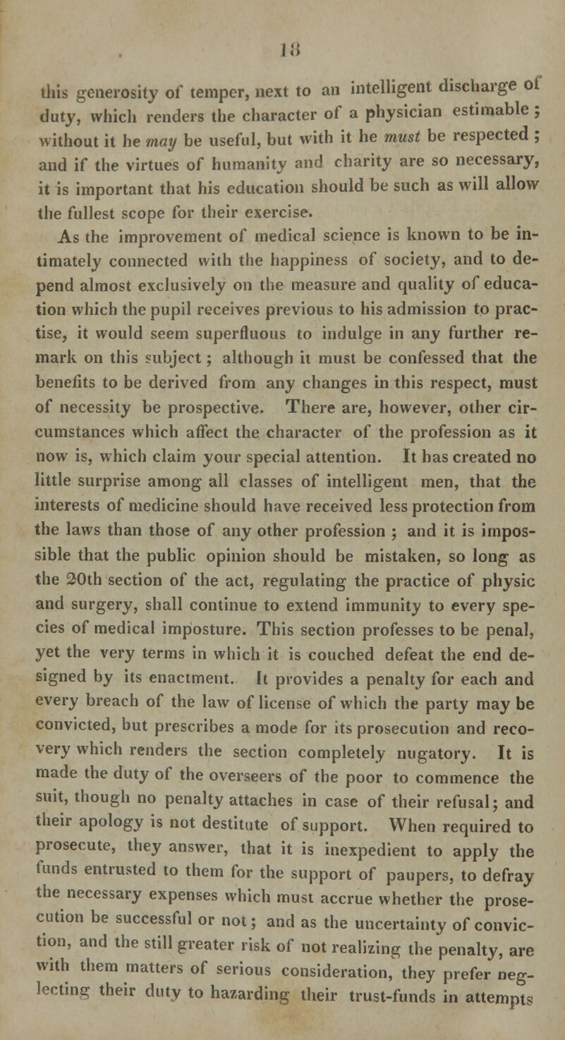 this generosity of temper, next to an intelligent discharge of duty, which renders the character of a physician estimable ; without it he may be useful, but with it he must be respected ; and if the virtues of humanity and charity are so necessary, it is important that his education should be such as will allow the fullest scope for their exercise. As the improvement of medical science is known to be in- timately connected with the happiness of society, and to de- pend almost exclusively on the measure and quality of educa- tion which the pupil receives previous to his admission to prac- tise, it would seem superfluous to indulge in any further re- mark on this subject; although it must be confessed that the benefits to be derived from any changes in this respect, must of necessity be prospective. There are, however, other cir- cumstances which affect the character of the profession as it now is, which claim your special attention. It has created no little surprise among all classes of intelligent men, that the interests of medicine should have received less protection from the laws than those of any other profession ; and it is impos- sible that the public opinion should be mistaken, so long as the 20th section of the act, regulating the practice of physic and surgery, shall continue to extend immunity to every spe- cies of medical imposture. This section professes to be penal, yet the very terms in which it is couched defeat the end de- signed by its enactment. It provides a penalty for each and every breach of the law of license of which the party may be convicted, but prescribes a mode for its prosecution and reco- very which renders the section completely nugatory. It is made the duty of the overseers of the poor to commence the suit, though no penalty attaches in case of their refusal; and their apology is not destitute of support. When required to prosecute, they answer, that it is inexpedient to apply the funds entrusted to them for the support of paupers, to defray the necessary expenses which must accrue whether the prose- cution be successful or not; and as the uncertainty of convic- tion, and the still greater risk of not realizing the penalty, are with them matters of serious consideration, they prefer neg- lecting their duty to hazarding their trust-funds in attempts