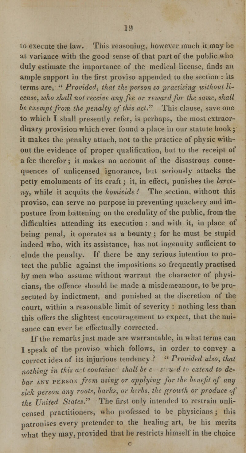 10 execute the law. This reasoning, however much it may he at variance with the good sense of that part of the public who duly estimate the importance of the medical license, finds an ample support in the first proviso appended to the section : its terms are,  Provided, that the person so practising without li- cense, who shall not receive any fee or reward for the same, shall be exempt from the penalty of this act.'''' This clause, save one to which I shall presently refer, is perhaps, the most extraor- dinary provision which ever found a place in our statute book; it makes the penalty attach, not to the practice of physic with- out the evidence of proper qualification, but to the receipt of a fee therefor; it makes no account of the disastrous conse- quences of unlicensed ignorance, but seriously attacks the petty emoluments of its craft; it, in effect, punishes the larce- ny, while it acquits the homicide! The section, without this proviso, can serve no purpose in preventing quackery and im- posture from battening on the credulity of the public, from the difficulties attending its execution : and with it, in place of being penal, it operates as a bounty ; for he must be stupid indeed who, with its assistance, has not ingenuity sufficient to elude the penalty. If there be any serious intention to pro- tect the public against the impositions so frequently practised by men who assume without warrant the character of physi- cians, the offence should be made a misdemeanour, to be pro- secuted by indictment, and punished at the discretion of the court, within a reasonable limit of severity : nothing less than this offers the slightest encouragement to expect, that the nui- sance can ever be effectually corrected. If the remarks just made are warrantable, in what terms can I speak of the proviso which follows, in order to convey a correct idea of its injurious tendency ?  Provided also, that nothing in this art containe shall be c s • w- d to extend to de- bar any person from using or applying for the benefit of any sick person any roots, barks, or hrrbs, the growth or produce of the United States.'', The first only intended to restrain unli- censed practitioners, who professed to be physicians ; this patronises every pretender to the healing art, be his merits what they may, provided that he restricts himself in the choice c