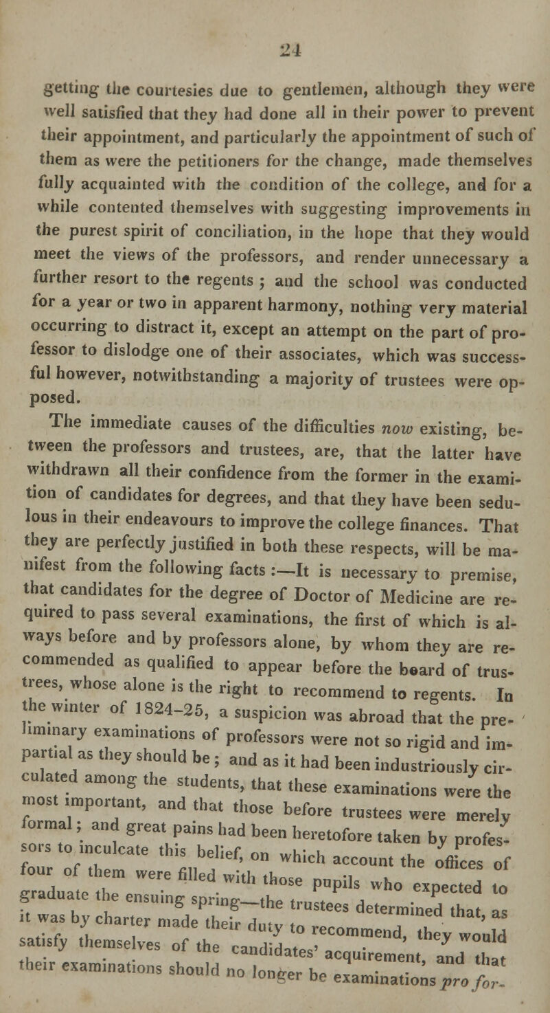 •2L getting the courtesies due to gentlemen, although they were well satisfied that they had done all in their power to prevent their appointment, and particularly the appointment of such of them as were the petitioners for the change, made themselves fully acquainted with the condition of the college, and for a while contented themselves with suggesting improvements in the purest spirit of conciliation, in the hope that they would meet the views of the professors, and render unnecessary a further resort to the regents j and the school was conducted for a year or two in apparent harmony, nothing very material occurring to distract it, except an attempt on the part of pro- fessor to dislodge one of their associates, which was success- ful however, notwithstanding a majority of trustees were op- posed. The immediate causes of the difficulties now existing, be- tween the professors and trustees, are, that the latter have withdrawn all their confidence from the former in the exami- tion of candidates for degrees, and that they have been sedu- lous in their endeavours to improve the college finances. That they are perfectly justified in both these respects, will be ma- nifest from the following facts :-It is necessary to premise, that candidates for the degree of Doctor of Medicine are re- quired to pass several examinations, the first of which is al- ways before and by professors alone, by whom they are re- commended as qualified to appear before the beard of trus- tees, whose alone is the right to recommend to regents. In the winter of 1824-25, a suspicion was abroad that the pre- liminary examinations of professors were not so rigid and im- partial as they should be; and as it had been industriously cir- culated among the students, that these examinations were the mostimpomnt, and that those before trustees were merely formal and great pains had been heretofore taken by profes- sors to inculcate this belief, on which account the offices of four of them were filled with tho.P ™ -i L irraduatP th» ™ • Pupils who expected to graduate the ensuing sprmg-the trustees determined that as t was by charter made their duty to recommend, they wo'uld satisfy themselves of the candidates' acquirement and Ui 7 their examinations should no longer be e am „a ££ £