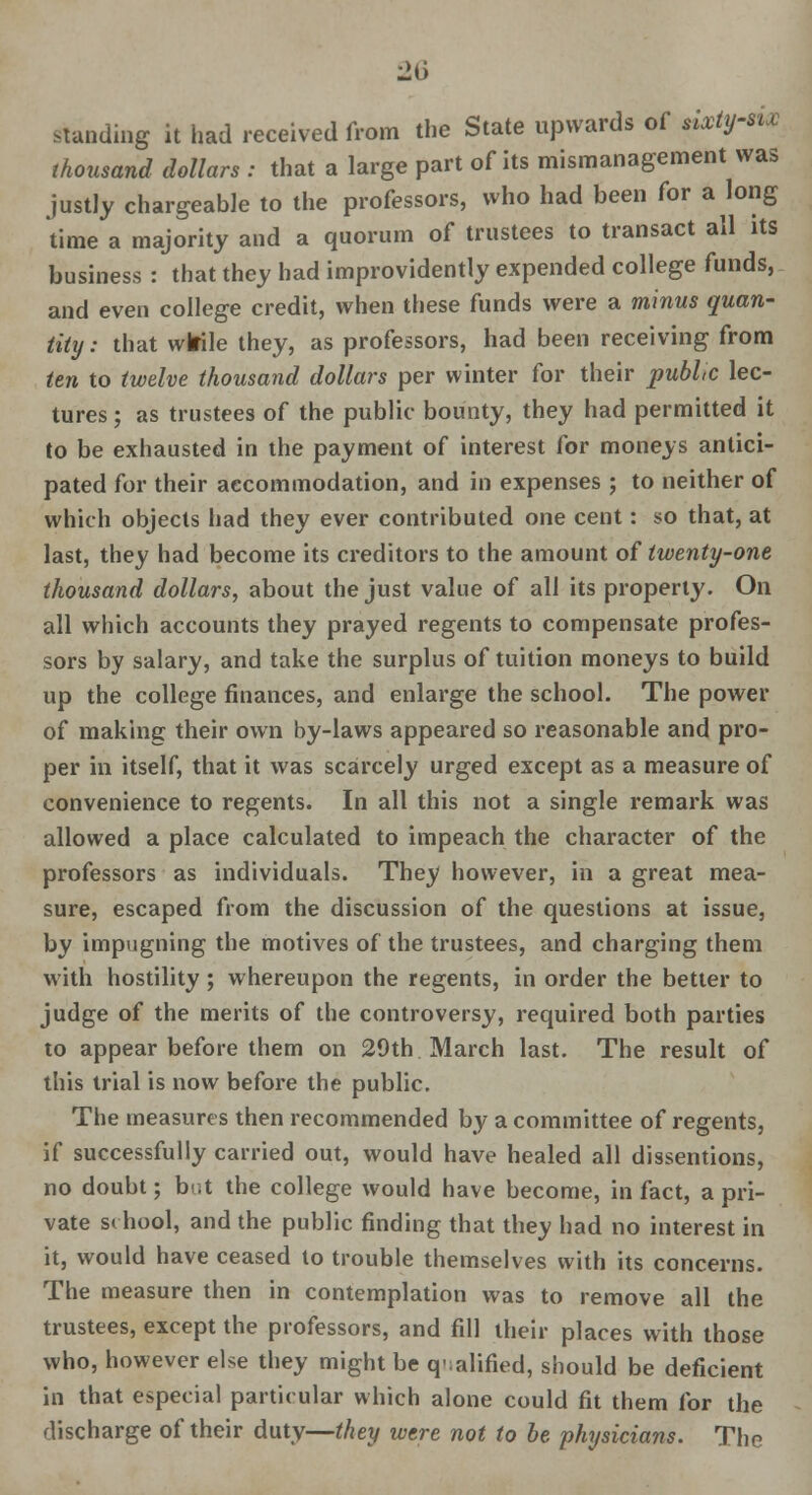 standing it had received from the State upwards of sixtysw thousand dollars : that a large part of its mismanagement was justly chargeable to the professors, who had been for a long time a majority and a quorum of trustees to transact all its business : that they had improvidently expended college funds, and even college credit, when these funds were a minus quan- tity: that wlrile they, as professors, had been receiving from ten to twelve thousand dollars per winter for their public lec- tures ; as trustees of the public bounty, they had permitted it to be exhausted in the payment of interest for moneys antici- pated for their accommodation, and in expenses ; to neither of which objects had they ever contributed one cent: so that, at last, they had become its creditors to the amount of twenty-one thousand dollars, about the just value of all its property. On all which accounts they prayed regents to compensate profes- sors by salary, and take the surplus of tuition moneys to build up the college finances, and enlarge the school. The power of making their own by-laws appeared so reasonable and pro- per in itself, that it was scarcely urged except as a measure of convenience to regents. In all this not a single remark was allowed a place calculated to impeach the character of the professors as individuals. They however, in a great mea- sure, escaped from the discussion of the questions at issue, by impugning the motives of the trustees, and charging them with hostility; whereupon the regents, in order the better to judge of the merits of the controversy, required both parties to appear before them on 29th March last. The result of this trial is now before the public. The measure s then recommended by a committee of regents, if successfully carried out, would have healed all dissentions, no doubt; b^t the college would have become, in fact, a pri- vate school, and the public finding that they had no interest in it, would have ceased to trouble themselves with its concerns. The measure then in contemplation was to remove all the trustees, except the professors, and fill their places with those who, however else they might be q';alified, should be deficient in that especial particular which alone could fit them for the discharge of their duty—they were not to be physicians. The