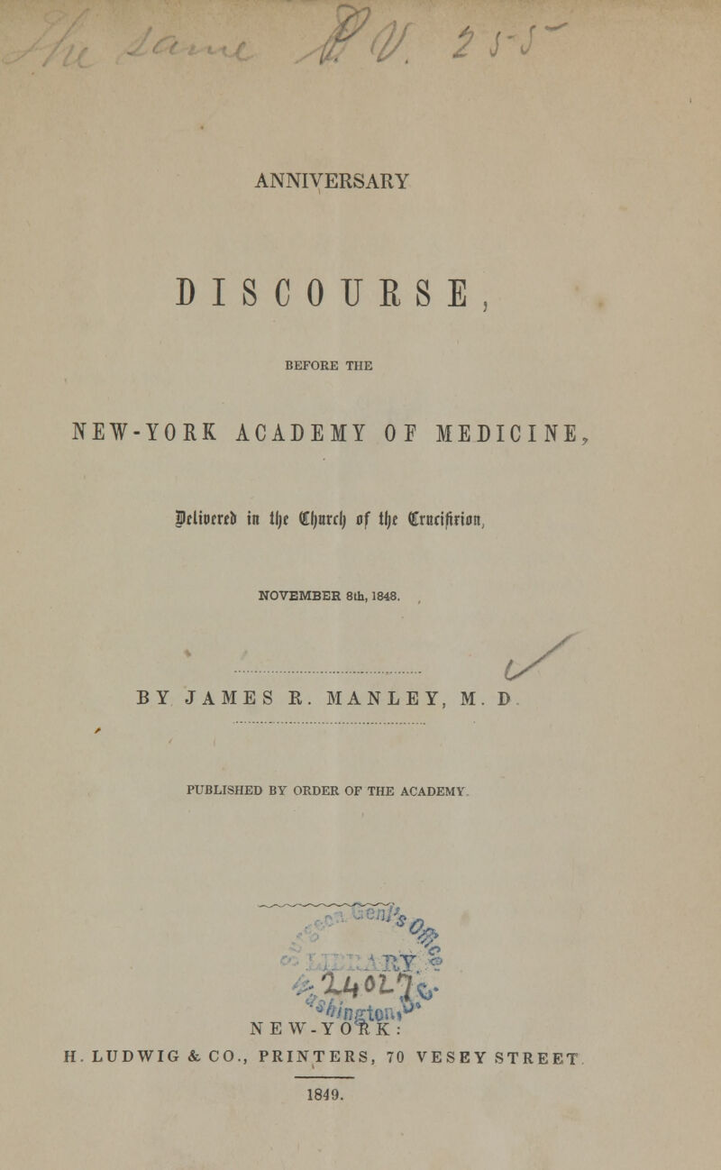 V. 2l ANNIVERSARY DISCOURSE BEFORE THE NEW-YORK ACADEMY OF MEDICINE Pclioereo in tlje tyuxd) of tlje (Erttri/trion, NOVEMBER 8th, 1848. BY JAMES B,. MANLEY, M. D PUBLISHED BY ORDER OF THE ACADEMY IT.? NEW-YOlK: H. LUDWIG & CO., PRINTERS, 70 VESEY STREET 1849.