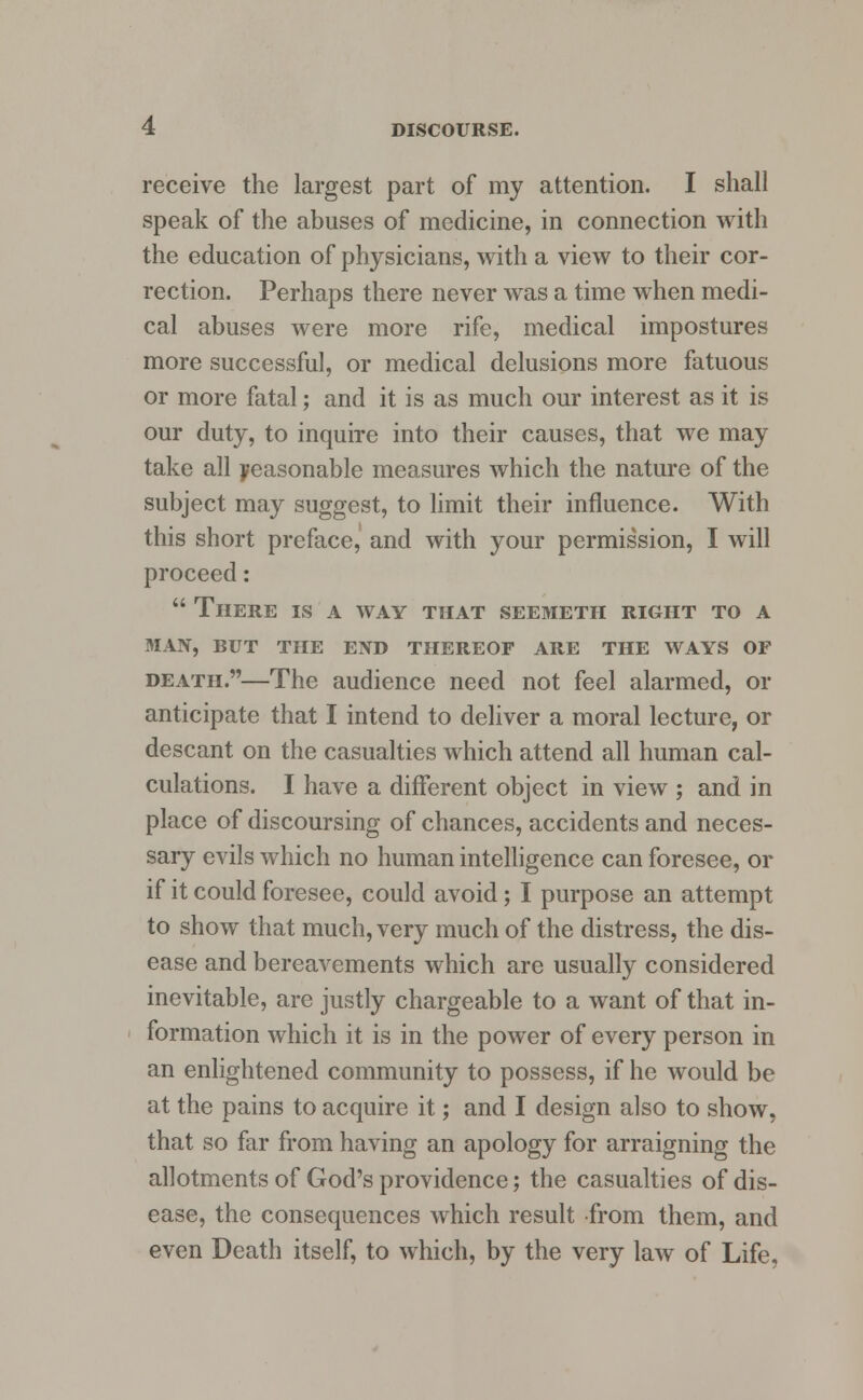 receive the largest part of my attention. I shall speak of the abuses of medicine, in connection with the education of physicians, with a view to their cor- rection. Perhaps there never was a time when medi- cal abuses were more rife, medical impostures more successful, or medical delusions more fatuous or more fatal; and it is as much our interest as it is our duty, to inquire into their causes, that we may take all Reasonable measures which the nature of the subject may suggest, to limit their influence. With this short preface, and with your permission, I will proceed:  There is a way that seemeth right to a man, but the end thereof are the ways of death.—The audience need not feel alarmed, or anticipate that I intend to deliver a moral lecture, or descant on the casualties which attend all human cal- culations. I have a different object in view ; and in place of discoursing of chances, accidents and neces- sary evils which no human intelligence can foresee, or if it could foresee, could avoid; I purpose an attempt to show that much, very much of the distress, the dis- ease and bereavements which are usually considered inevitable, are justly chargeable to a want of that in- formation which it is in the power of every person in an enlightened community to possess, if he would be at the pains to acquire it; and I design also to show, that so far from having an apology for arraigning the allotments of God's providence; the casualties of dis- ease, the consequences which result from them, and even Death itself, to which, by the very law of Life,
