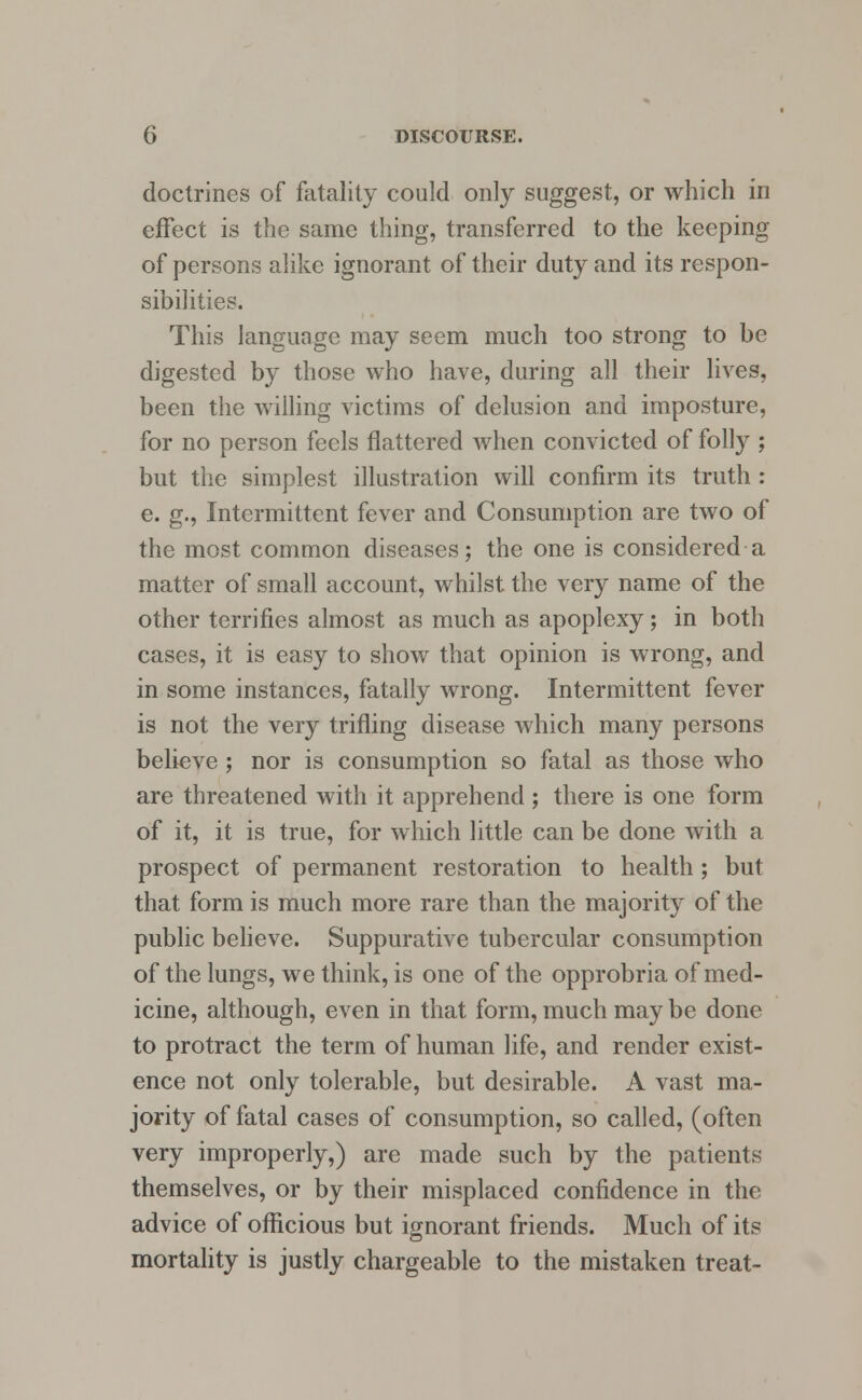 doctrines of fatality could only suggest, or which in effect is the same thing, transferred to the keeping of persons alike ignorant of their duty and its respon- sibilities. This language may seem much too strong to be digested by those who have, during all their lives, been the willing victims of delusion and imposture, for no person feels flattered when convicted of folly ; but the simplest illustration will confirm its truth : e. g., Intermittent fever and Consumption are two of the most common diseases; the one is considered a matter of small account, whilst the very name of the other terrifies almost as much as apoplexy; in both cases, it is easy to show that opinion is wrong, and in some instances, fatally wrong. Intermittent fever is not the very trifling disease which many persons believe ; nor is consumption so fatal as those who are threatened with it apprehend; there is one form of it, it is true, for which little can be done with a prospect of permanent restoration to health; but that form is much more rare than the majority of the public believe. Suppurative tubercular consumption of the lungs, we think, is one of the opprobria of med- icine, although, even in that form, much may be done to protract the term of human life, and render exist- ence not only tolerable, but desirable. A vast ma- jority of fatal cases of consumption, so called, (often very improperly,) are made such by the patients themselves, or by their misplaced confidence in the advice of officious but ignorant friends. Much of its mortality is justly chargeable to the mistaken treat-